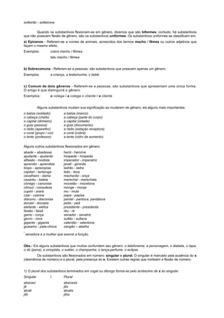 solteirão - solteirona

        Quando os substantivos flexionam-se em gênero, dizemos que são biformes; contudo, há substantivos
que não possuem flexão de gênero, são os substantivos uniformes. Os substantivos uniformes se classificam em:
a) Epicenos - Referem-se a nomes de animais, acrescidos dos termos macho / fêmea ou outros adjetivos que
façam o mesmo efeito.
Exemplos:          cobra macho / fêmea
                   tatu macho / fêmea


b) Sobrecomuns - Referem-se a pessoas; são substantivos que possuem apenas um gênero.
Exemplos:          a criança, a testemunha, o bebê.


c) Comum de dois gêneros - Referem-se a pessoas; são substantivos que apresentam uma única forma.
O artigo é que distinguirá o gênero.
Exemplos:          o colega l a colega o cliente l a cliente


           Alguns substantivos mudam sua significação ao mudarem de gênero; eis alguns mais importantes:
o baliza (soldado)          a baliza (marco)
o cabeça (chefe)            a cabeça (parte do corpo)
o capital (dinheiro)        a capital (cidade)
o guia (pessoa)             a guia (documento)
o rádio (aparelho)          a rádio (estação receptora)
o coral (grupo / cor)       a coral (cobra)
o lente (professor)         a lente (vidro de aumento)

Alguns outros substantivos flexionados em gênero:
abade – abadessa            herói - heroína
ajudante - ajudanta         hóspede - hóspeda
alfaiate - modista          imperador - imperatriz
aprendiz - aprendiza        javali - gironda
bispo - episcopisa          ladrão - ladra
capitari - tartaruga        leão - leoa
cavalheiro - dama           macharão - onça
caxaréu - baleia            marechal - marechala
cônego - canonisa           mocetão - mocetona
cônsul - consulesa          monge - monja
cupim - arará               mu - mula
czar - czarina              papa - papisa
diácono - diaconisa         pardal - pardoca, pardaloca
donzel - donzela            peão - peã
elefante - elefoa           presidente - presidenta
faisão - faisã              réu - ré
gamo - corça                senador - senatriz
genro - nora                sultão - sultana
gigante - giganta           valentão - valentona
guaiamu - pata-choca        zangão – abelha
*
    senadora é a mulher que exerce a função.


Obs.: Eis alguns substantivos que muitos confundem seu gênero: o telefonema, a personagem, o diabete, o tapa,
o dó (pena), a omoplata, o suéter, o champanha, o lança-perfume, o eclipse.
        Os substantivos são flexionados em número: singular e plural. O singular é marcado pela ausência do s
(desinência de número) e o plural, pela presença do s. Existem outras regras que norteiam a flexão de número.


1) O plural dos substantivos terminados em vogal ou ditongo forma-se pelo acréscimo de s ao singular.
Singular           I        Plural
abacaxi                     abacaxis
jê                          jês
álcali                      álcalis
jiló                        jilós
 