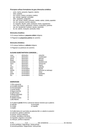 Principais sufixos formadores do grau diminutivo sintético
-     acho: riacho; penacho; fogacho; rabicho
-     ebre: casebre
-     eco: livreco; boteco; jornaleco; baileco
-     ejo: vilarejo; lugarejo; animalejo
-     elho: rapazelho; antiguelho
-     eto, eta: livreto; folheto; poemeto; maleta; saleta; Julieta; papeleta
-     ico, ica: namorico; burrico; abanico
-     im: espadim; flautim; selim; tamborim; fortim; espadachim
-     inho, inha: livrinho; globulinho; cintinho; irmãozinho; partinha
-     ola, olo: bandeirola; nucléolo; sacola; casinhola
-     ito, ita: cabrito; mosquito; senhorita; Anita

Diminutivo Analítico:
! A criança habitava a pequena aldeia indígena.
! Pegaram as pequenas pedras do caminho.


Diminutivo Sintético:
! A criança habitava a aldeota indígena.
! Pegaram os pedriscos do caminho.


ALGUNS SUBSTANTIVOS CURIOSOS ...
casa       -           diminutivo              -           casucha
cavalo     -           diminutivo              -           cavalicoque
gema       -           diminutivo              -           gêmula
igreja     -           diminutivo              -           igrejola
questão    -           diminutivo              -           questiúncula
ramo       -           diminutivo              -           ramúsculo
rei        -           diminutivo              -           régulo
saco       -           diminutivo              -           saquitel
face       -           aumentativo             -           façoila
ladrão     -           aumentativo             -           ladravaz ou ladroaço
lobo       -           aumentativo             -           lobaz
poeta      -           aumentativo             -           poetastro
tiro       -           aumentativo             -           tirázio



EXERCÍCIOS
1) Dê o plural de:
a) cirurgião-dentista              !
b) livre-pensador                  !
c) porta-retrato                   !
d) água-marinha                    !
e) grão-duque                      !
f) abaixo-assinado                 !
g) quinta-feira                    !
h) abelha-mestra                   !
i) alto-falante                    !

2) A palavra pavão forma o plural da mesma maneira que a palavra:
a) alemão                      d) procissão
b) cristão                     e) capelão
c) pagão

3) A alternativa em que todas as palavras têm o o aberto no plural é:
a) subornos, gostos e adornos
b) porcos, poros e esforços
c) miolos, acórdãos e ferrolhos
d) impostos, engodos e encostos
e) reforços, piolhos e esposos

4) Os .......................... e os ....................... são verdadeiras ..................................... da natureza.
a) amor-perfeitos / beija-flores / obras-primas
b) amores-perfeitos / beijas-flores / obra-primas
 