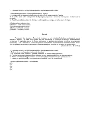 11. Com base na leitura do texto, julgue os itens e assinale a alternativa correta.

I - Verifica-se o predomínio da linguagem denotativa - objetiva.
II - A idéia central da passagem gira em torno da cobrança de água no vale do Paraíba.
III - A cartilha relata sobre o desperdício de águas pela população e apresenta orientações a fim de reduzir o
consumo.
IV - Pela leitura do trecho, é correto dizer que a cobrança do uso de água constitui-se um ato ilegal.

a) Todos os itens estão corretos.
b) Os itens I, II e III estão corretos.
c) Somente o item I está correto.
d) Os itens I e IV estão corretos
e) Os itens II e III estão corretos.


                                                       Texto X

         Ao sobrevir das chuvas, a Terra, (...), transfigura-se em mutações fantásticas, contrastando com a
desolação anterior. Os vales secos fazem se rios. Insulam-se os cômoros escalvados, repentinamente
verdejantes. A vegetação recama de flores, cobrindo-os, os grotões escancelados, e disfarça a dureza das
barrancas (...). Cai a temperatura. Com o desaparecer das soalheiras anulase a secura anormal dos ares. Novos
tons na paisagem: a transparência do espaço salienta mais ligeira, em todas as variantes da forma e da cor.
                                                                                      (Euclides da Cunha. Os Sertões.)


12. Com base na leitura do texto, julgue os itens e assinale a alternativa correta.
I - Trata-se de um trecho predominantemente descritivo.
II - Os vocábulos "vales", cômoros", "grotões" pertencem ao mesmo campo semântico.
III - Percebe-se que o articulados do texto utilizouse um tom apaixonado e irônico ao descrever a terra.
IV - A idéia central do trecho gira em torno da trans formação ocorridas na natureza após as chuvas.
V - Por ser um texto de natureza informativa, não há qualquer índice de subjetividade.

A quantidade de itens corretos é equivalente a
a) 1.
b) 2.
c) 3.
d) 4.
e) 5.
 