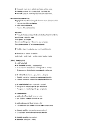 2. Composto (mais de um radical): azul-claro, político-social.
      3. Primitivo (original): fácil, nobre, afável, ruim, sério, ágil.
      4. Derivado (de outro vocábulo): hospitalar, antiácido, feioso.


3. FLEXÃO DOS COMPOSTOS
      Regra geral: só o último termo pode flexionar-se em gênero e número.
      ! Instrumentos médico-cirúrgicos
      ! Salas médico-cirúrgicas
      ! Traumas afetivo-emocionais.


      Exceções:
      1. Cores, indicadas com auxílio de substantivo, ficam invariáveis:
      Vestido rosa ! Vestidos rosa.
      Blusa gelo ! Blusas gelo.
      Bandeira azul-turquesa ! Bandeiras azul-turquesa.
      Terno cinza-chumbo ! Ternos cinza-chumbo.


      2. Também ficam invariáveis: azul-marinho, azul-celeste.


      3. Flexionam-se ambos os termos:
      surdo-mudo > surda-muda > surdos-mudos > surdas-mudas.


4. GRAU DO ADJETIVO
      1. COMPARATIVO
      a) de igualdade (tão/tanto ... como/quanto)
      ! Os alunos eram tão dedicados como/quanto os mestres.
      ! Os alunos eram tão dedicados como/quanto inteligentes.


      b) de inferioridade (menos ... que, menos ... do que)
      ! O salário era menos interessante que/do que o trabalho.
      ! O salário era menos interessante que/do que necessário.


      c) de superioridade (mais ... que, mais ... do que)
      ! Português era mais fácil que/do que Matemática.
      ! Português era mais fácil que/do que complicado.


      2. SUPERLATIVO
      a) relativo de inferioridade (o menos ... de)
      ! Seu chute era o menos confiável do time.


      b) relativo de superioridade (o mais ... de)
      ! O brasileiro tem sido o mais confiante dos sul-americanos.


      c) absoluto analítico (com auxilio de outra palavra)
      ! Os concursos têm sido exageradamente difíceis.


      d) absoluto sintético (com sufixos)
      1) vernáculo (português + sufixo):
 