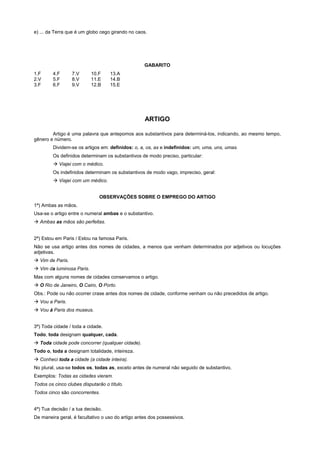 e) ... da Terra que é um globo cego girando no caos.




                                                   GABARITO
1.F     4.F       7.V      10.F    13.A
2.V     5.F       8.V      11.E    14.B
3.F     6.F       9.V      12.B    15.E




                                                   ARTIGO

        Artigo é uma palavra que antepomos aos substantivos para determiná-los, indicando, ao mesmo tempo,
gênero e número.
        Dividem-se os artigos em: definidos: o, a, os, as e indefinidos: um, uma, uns, umas.
        Os definidos determinam os substantivos de modo preciso, particular:
        ! Viajei com o médico.
        Os indefinidos determinam os substantivos de modo vago, impreciso, geral:
        ! Viajei com um médico.


                              OBSERVAÇÕES SOBRE O EMPREGO DO ARTIGO
1ª) Ambas as mãos.
Usa-se o artigo entre o numeral ambas e o substantivo.
! Ambas as mãos são perfeitas.


2ª) Estou em Paris / Estou na famosa Paris.
Não se usa artigo antes dos nomes de cidades, a menos que venham determinados por adjetivos ou locuções
adjetivas.
! Vim de Paris.
! Vim da luminosa Paris.
Mas com alguns nomes de cidades conservamos o artigo.
! O Rio de Janeiro, O Cairo, O Porto.
Obs.: Pode ou não ocorrer crase antes dos nomes de cidade, conforme venham ou não precedidos de artigo.
! Vou a Paris.
! Vou à Paris dos museus.


3ª) Toda cidade / toda a cidade.
Todo, toda designam qualquer, cada.
! Toda cidade pode concorrer (qualquer cidade).
Todo o, toda a designam totalidade, inteireza.
! Conheci toda a cidade (a cidade inteira).
No plural, usa-se todos os, todas as, exceto antes de numeral não seguido de substantivo.
Exemplos: Todas as cidades vieram.
Todos os cinco clubes disputarão o título.
Todos cinco são concorrentes.


4ª) Tua decisão / a tua decisão.
De maneira geral, é facultativo o uso do artigo antes dos possessivos.
 