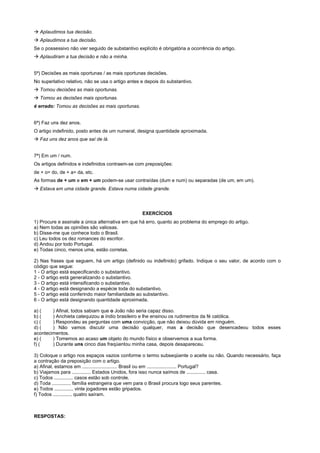 ! Aplaudimos tua decisão.
! Aplaudimos a tua decisão.
Se o possessivo não vier seguido de substantivo explícito é obrigatória a ocorrência do artigo.
! Aplaudiram a tua decisão e não a minha.


5ª) Decisões as mais oportunas / as mais oportunas decisões.
No superlativo relativo, não se usa o artigo antes e depois do substantivo.
! Tomou decisões as mais oportunas.
! Tomou as decisões mais oportunas.
é errado: Tomou as decisões as mais oportunas.


6ª) Faz uns dez anos.
O artigo indefinido, posto antes de um numeral, designa quantidade aproximada.
! Faz uns dez anos que saí de lá.


7ª) Em um / num.
Os artigos definidos e indefinidos contraem-se com preposições:
de + o= do, de + a= da, etc.
As formas de + um e em + um podem-se usar contraídas (dum e num) ou separadas (de um, em um).
! Estava em uma cidade grande. Estava numa cidade grande.




                                                   EXERCÍCIOS
1) Procure e assinale a única alternativa em que há erro, quanto ao problema do emprego do artigo.
a) Nem todas as opiniões são valiosas.
b) Disse-me que conhece todo o Brasil.
c) Leu todos os dez romances do escritor.
d) Andou por todo Portugal.
e) Todas cinco, menos uma, estão corretas.

2) Nas frases que seguem, há um artigo (definido ou indefinido) grifado. Indique o seu valor, de acordo com o
código que segue:
1 - O artigo está especificando o substantivo.
2 - O artigo está generalizando o substantivo.
3 - O artigo está intensificando o substantivo.
4 - O artigo está designando a espécie toda do substantivo.
5 - O artigo está conferindo maior familiaridade ao substantivo.
6 - O artigo está designando quantidade aproximada.

a) (    ) Afinal, todos sabiam que o João não seria capaz disso.
b) (    ) Anchieta catequizou o índio brasileiro e lhe ensinou os rudimentos da fé católica.
c) (    ) Respondeu as perguntas com uma convicção, que não deixou dúvida em ninguém.
d) (    ) Não vamos discutir uma decisão qualquer, mas a decisão que desencadeou todos esses
acontecimentos.
e) (    ) Tomemos ao acaso um objeto do mundo físico e observemos a sua forma.
f) (    ) Durante uns cinco dias freqüentou minha casa, depois desapareceu.

3) Coloque o artigo nos espaços vazios conforme o termo subseqüente o aceite ou não. Quando necessário, faça
a contração da preposição com o artigo.
a) Afinal, estamos em .......................... Brasil ou em ...................... Portugal?
b) Viajamos para .............. Estados Unidos, fora isso nunca saímos de .............. casa.
c) Todos .............. casos estão sob controle.
d) Toda .............. família estrangeira que vem para o Brasil procura logo seus parentes.
e) Todos .............. vinte jogadores estão gripados.
f) Todos .............. quatro saíram.



RESPOSTAS:
 