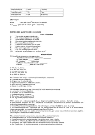 Vossa Eminência          V. Emª.                Cardeais
Vossa Santidade          V. S.                  Papa
Vossa Senhoria           V. Sª.                 As demais


Observação:
                                   ª
Vossa ______ - para falar com (2 pes. gram. - o receptor)
Sua _____ - para falar de (3ª pes. gram. - o assunto)




EXERCÍCIOS E QUESTÕES DE CONCURSOS
                                                Falso / Verdadeiro
1. (    ) Vou consigo ao teatro hoje à noite.
2. (    ) Esta pesquisa é para mim fazer logo.
3. (    ) Nada de sério houve entre eu e você.
4. (    ) Ela conversou demoradamente com nós.
5. (    ) Pára, estou falando contigo!
6. (    ) Colocaram uma questão para eu fazer.
7. (    ) Espero que me empreste os seus lápis.
8. (    ) Não quero brigas entre a turma e ti.
9. (    ) Este livro é para eu ler com calma.
10. (   ) Achas que seria fácil para mim vender o carro?

                                              Múltipla escolha
11. Complete as lacunas com me, eu ou mim.
       1. Não há desentendimentos entre vocês e _________.
       2. O plano era para _______ desistir.
       3. É triste para _______ aceitar isso.
       4. Já houve discussões sobre você e _________ .
       5. Deixem _________ explicar o que houve.

a) mim, eu, eu, eu, eu;
b) eu, eu, mim, mim, me;
c) mim, eu, mim, mim, eu;
d) mim, eu, mim, mim, me;
e) eu, mim, eu, mim, eu.

12. Assinale o item em que o pronome pessoal tem valor possessivo.
a) Enviei-lhe seu disco preferido.
b) Ninguém nos viu ontem à noite.
c) O policial surpreendeu o ladrão em sua casa.
d) Acariciei-lhe os cabelos com ternura.
e) Mande-lhe lembranças minhas.

13. Assinale a alternativa em que o pronome "lhe" pode ser adjunto adnominal.
a) ... anunciou-lhe: Amanhã partirei.
b) Ao traidor, não lhe perdoarei nunca.
c) A mãe apalpava-lhe o coração.
d) Comuniquei-lhe o fato pela manhã.
e) Sim, alguém lhe propôs o emprego.

14. De acordo com a práxis consagrada do uso dos pronomes de tratamento, assinale a alternativa correta.
a) Pela presente, enviamos a V Sª. a relação de seus débitos e solicitamos-lhe a gentileza de saldá-los com
urgência. (correspondência comercial)
b) Vossa Alteza Real, o Príncipe de Gales, virá ao Brasil para participar da ECO-92. (nota de jornal)
c) Sua Santidade pode ter a certeza de que sua presença entre nós é motivo de júbilo e, de místico fervor.
(discurso pronunciado em recepção diplomática ao Sumo Pontífice)
d) Solicito a V. Exª. dignar-vos aceitar as homenagens devidas, por justiça, a quem tanto engrandeceu a pátria.
(ofício dirigido a ministro do Supremo Tribunal)

15. Assinale a frase em que o pronome possessivo foi usado incorretamente.
a) Vossa Senhoria trouxe seu discurso e os documentos indeferidos?
b) Vossa Reverendíssima queira desculpar-me se interrompo vosso trabalho.
c) Voltando ao Vaticano, Sua Santidade falará a fiéis de várias nacionalidades.
d) Informamos que Vossa Excelência e seus auxiliares conseguiram muitas adesões.
e) Sua Excelência, o Sr. Ministro da Justiça, considerou a medida inconstitucional.
 
