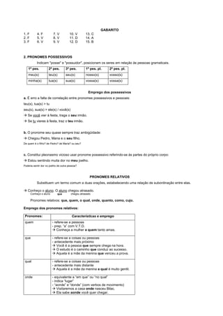 GABARITO
1. F        4. F         7. V         10. V        13. C
2. F        5. V         8. V         11. D        14. A
3. F        6. V         9. V         12. D        15. B



2. PRONOMES POSSESSIVOS
           Indicam "posse" e "possuidor", posicionam os seres em relação às pessoas gramaticais.
   1ª pes.           2ª pes.       3ª pes.         1ª pes. pl.   2ª pes. pl.
   meu(s)            teu(s)        seu(s)          nosso(s)      vosso(s)
   minha(s)          tua(s)        sua(s)          vossa(s)      vossa(s)


                                                     Emprego dos possessivos
a. É erro a falta de correlação entre pronomes possessivos e pessoais:
teu(s), tua(s) > tu
seu(s), sua(s) > ele(s) / você(s)
! Se você vier à festa, traga o seu irmão.
! Se tu vieres à festa, traz o teu irmão.


b. O pronome seu quase sempre traz ambigüidade:
! Chegou Pedro, Maria e o seu filho.
De quem é o filho? de Pedro? de Maria? ou seu?



c. Constitui pleonasmo vicioso usar pronome possessivo referindo-se às partes do próprio corpo:
! Estou sentindo muita dor no meu joelho.
Poderia sentir dor no joelho de outra pessoa?



                                                      PRONOMES RELATIVOS
           Substituem um termo comum a duas orações, estabelecendo uma relação de subordinação entre elas.

! Conheço o aluno. O aluno chegou atrasado.
       Conheço o aluno      que         chegou atrasado

       Pronomes relativos: que, quem, o qual, onde, quanto, como, cujo.

Emprego dos pronomes relativos:

 Pronomes:                              Características e emprego
 quem                    - refere-se a pessoas
                         - prep. “a” com V.T.D.
                         ! Conheça a mulher a quem tanto amas.

 que                     - refere-se a coisas ou pessoas
                         - antecedente mais próximo
                         ! Você é a pessoa que sempre chega na hora.
                         ! O estudo é o caminho que conduz ao sucesso.
                         ! Aquela é a mãe da menina que venceu a prova.

 qual                    - refere-se a coisas ou pessoas
                         - antecedente mais distante
                         ! Aquela é a mãe da menina a qual é muito gentil.

 onde                    - equivalente a “em que” ou “no qual”
                         - indica “lugar”
                         - “aonde” e “donde” (com verbos de movimento)
                         ! Visitaremos a casa onde nasceu Bilac.
                         ! Ela sabe aonde você quer chegar.
 