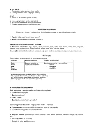 a) o, a, os, as
! Todos diziam o que queriam. (isso, aquilo)
! Conheço o idioma latino e o grego. (idioma)

b) tal
! Jamais fiz tal assertiva. (essa, aquela)

c) mesmo, próprio (com caráter reforçativo)
! As carpideiras mesmas choraram de verdade.
! Esta é a mesma questão que foi impugnada.


                                              PRONOMES INDEFINIDOS
         Referem-se a verbos e a substantivos, dando-lhes sentido vago ou quantidade indeterminada.


! Alguém virá procurá-lo mais tarde. (quem?)
! Muitos candidatos serão chamados. (quantos?)


Relação dos principais pronomes e locuções:
a) Pronomes indefinidos: algo, alguém, algum, bastante, cada, certo, mais, menos, muito, nada, ninguém,
nenhum, outro, outrem, pouco, quem, qualquer, quanto, tanto, tudo, todo, um, vários.
b) Locuções pronominais: cada um, cada qual, seja quem for, todo aquele que, qualquer um, quem quer que...


                                                       Observação
Alguns podem pertencer a mais de uma classe gramatical:
Vocábulos               Pronome indefinido               Advérbio de intensidade
Muito                   Quando substituir ou             Quando acompanhar e um modificar:
Pouco                   modificar substantivo               -   verbos
Mais                                                        -   adjetivos
Menos                                                       -   advérbios
Bastante


! Os jogadores do Brasil têm muito preparo físico. (pronome)
! O preparador físico trabalhou muito com os atletas. (advérbio)
! O técnico convocou atletas muito competentes. (advérbio)
! A Seleção jogou muito bem na semifinal. (advérbio)




6. PRONOMES INTERROGATIVOS
Que, quem, qual e quanto, usados em frases interrogativas.
! Quem inventou a pinga?
! Que loucura é essa?
! Qual é o plano?
! Quantos candidatos foram aprovados?


Os interrogativos são usados em perguntas diretas e indiretas.
a. Pergunta direta: pronome no início da frase com ponto de interrogação.
! Quem foi o maior jogador de futebol do Brasil?


b. Pergunta indireta: pronome após verbos "dicendi", como, saber, responder, informar, indagar, ver, ignorar,
etc...
! Não sei quem fez tal acusação.
! Gostaria de saber qual é seu nome.
 