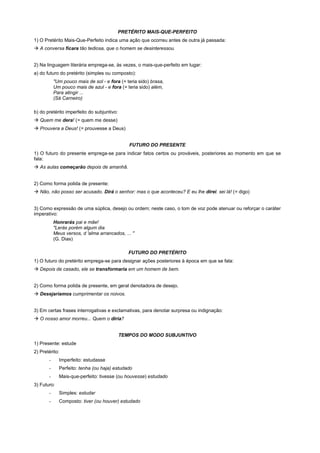 PRETÉRITO MAIS-QUE-PERFEITO
1) O Pretérito Mais-Que-Perfeito indica uma ação que ocorreu antes de outra já passada:
! A conversa ficara tão tediosa, que o homem se desinteressou.


2) Na linguagem literária emprega-se, às vezes, o mais-que-perfeito em lugar:
a) do futuro do pretérito (simples ou composto):
           "Um pouco mais de sol - e fora (= teria sido) brasa,
           Um pouco mais de azul - e fora (= teria sido) além,
           Para atingir ...
           (Sá Carneiro)

b) do pretérito imperfeito do subjuntivo:
! Quem me dera! (= quem me desse)
! Prouvera a Deus! (= prouvesse a Deus)


                                               FUTURO DO PRESENTE
1) O futuro do presente emprega-se para indicar fatos certos ou prováveis, posteriores ao momento em que se
fala:
! As aulas começarão depois de amanhã.


2) Como forma polida de presente:
! Não, não posso ser acusado. Dirá o senhor: mas o que aconteceu? E eu lhe direi. sei lá! (= digo)


3) Como expressão de uma súplica, desejo ou ordem; neste caso, o tom de voz pode atenuar ou reforçar o caráter
imperativo:
           Honrarás pai e mãe!
           "Lerás porém algum dia
           Meus versos, d 'alma arrancados, ... "
           (G. Dias)

                                               FUTURO DO PRETÉRITO
1) O futuro do pretérito emprega-se para designar ações posteriores à época em que se fala:
! Depois de casado, ele se transformaria em um homem de bem.


2) Como forma polida de presente, em geral denotadora de desejo.
! Desejaríamos cumprimentar os noivos.


3) Em certas frases interrogativas e exclamativas, para denotar surpresa ou indignação:
! O nosso amor morreu... Quem o diria?


                                            TEMPOS DO MODO SUBJUNTIVO
1) Presente: estude
2) Pretérito:
       -     Imperfeito: estudasse
       -     Perfeito: tenha (ou haja) estudado
       -     Mais-que-perfeito: tivesse (ou houvesse) estudado
3) Futuro:
       -     Simples: estudar
       -     Composto: tiver (ou houver) estudado
 