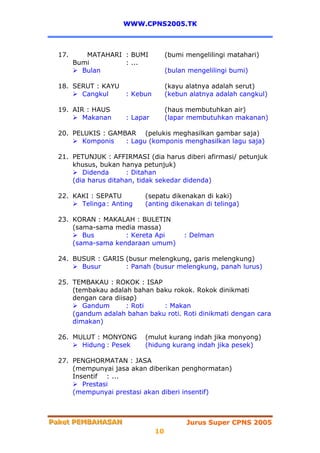 WWW.CPNS2005.TK



  17.      MATAHARI : BUMI           (bumi mengelilingi matahari)
        Bumi        : ...
          Bulan                      (bulan mengelilingi bumi)

  18. SERUT : KAYU                   (kayu alatnya adalah serut)
        Cangkul       : Kebun        (kebun alatnya adalah cangkul)

  19. AIR : HAUS                     (haus membutuhkan air)
         Makanan      : Lapar        (lapar membutuhkan makanan)

  20. PELUKIS : GAMBAR (pelukis meghasilkan gambar saja)
        Komponis    : Lagu (komponis menghasilkan lagu saja)

  21. PETUNJUK : AFFIRMASI (dia harus diberi afirmasi/ petunjuk
      khusus, bukan hanya petunjuk)
         Didenda      : Ditahan
      (dia harus ditahan, tidak sekedar didenda)

  22. KAKI : SEPATU        (sepatu dikenakan di kaki)
        Telinga : Anting   (anting dikenakan di telinga)

  23. KORAN : MAKALAH : BULETIN
      (sama-sama media massa)
         Bus        : Kereta Api          : Delman
      (sama-sama kendaraan umum)

  24. BUSUR : GARIS (busur melengkung, garis melengkung)
        Busur       : Panah (busur melengkung, panah lurus)

  25. TEMBAKAU : ROKOK : ISAP
      (tembakau adalah bahan baku rokok. Rokok dinikmati
      dengan cara diisap)
         Gandum       : Roti   : Makan
      (gandum adalah bahan baku roti. Roti dinikmati dengan cara
      dimakan)

  26. MULUT : MONYONG      (mulut kurang indah jika monyong)
        Hidung : Pesek     (hidung kurang indah jika pesek)

  27. PENGHORMATAN : JASA
      (mempunyai jasa akan diberikan penghormatan)
      Insentif : ...
         Prestasi
      (mempunyai prestasi akan diberi insentif)



Paket PEMBAHASAN
Paket PEMBAHASAN                           Jurus Super CPNS 2005
                                10
 