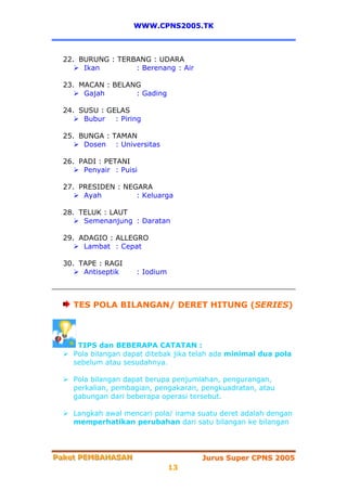 WWW.CPNS2005.TK



  22. BURUNG : TERBANG : UDARA
       Ikan        : Berenang : Air

  23. MACAN : BELANG
       Gajah       : Gading

  24. SUSU : GELAS
       Bubur : Piring

  25. BUNGA : TAMAN
       Dosen : Universitas

  26. PADI : PETANI
       Penyair : Puisi

  27. PRESIDEN : NEGARA
       Ayah         : Keluarga

  28. TELUK : LAUT
       Semenanjung : Daratan

  29. ADAGIO : ALLEGRO
       Lambat : Cepat

  30. TAPE : RAGI
       Antiseptik    : Iodium



    TES POLA BILANGAN/ DERET HITUNG (SERIES)



     TIPS dan BEBERAPA CATATAN :
    Pola bilangan dapat ditebak jika telah ada minimal dua pola
    sebelum atau sesudahnya.

    Pola bilangan dapat berupa penjumlahan, pengurangan,
    perkalian, pembagian, pengakaran, pengkuadratan, atau
    gabungan dari beberapa operasi tersebut.

    Langkah awal mencari pola/ irama suatu deret adalah dengan
    memperhatikan perubahan dari satu bilangan ke bilangan



Paket PEMBAHASAN
Paket PEMBAHASAN                      Jurus Super CPNS 2005
                                13
 