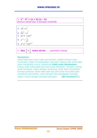 WWW.CPNS2005.TK




     a2 – b2 = (a + b) (a – b)
  (rumus selisih dari 2 bilangan kuadrat)

               1
         a = a2
                   x

       a =a
     y    x        y


     (a m ) n = (a) mn
               1
     a −m = m
              a
     a m .a n = (a) m + n

              a c
    Jika       = maka ad=bc            (perkalian silang)
              b d

  Perhatian!
  Hafal beberapa rumus atau persamaan, sedikit banyak akan
  membantu anda menyelesaikan soal-soal. Namun jika anda tidak
  suka menghafal rumus, sebaiknya tidak usah dipaksakan.
  Cukup anda coba pada soal-soal yang berkaitan. Semakin sering
  anda mencoba, maka dengan sendirinya anda akan memahami
  konsep/ polanya. Akan lebih baik lagi jika anda mencoba-coba
  membuat soal sendiri, yaitu dengan cara mengganti variabel
  dalam rumus dengan bilangan-bilangan.        [Be Creative! ]




Paket PEMBAHASAN
Paket PEMBAHASAN                             Jurus Super CPNS 2005
                                  22
 