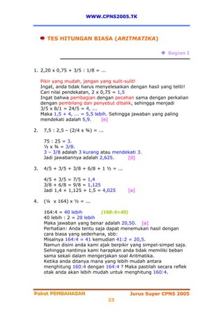 WWW.CPNS2005.TK



       TES HITUNGAN BIASA (ARITMATIKA)

                                                           Bagian I


1. 2,20 x 0,75 + 3/5 : 1/8 = ...

     Pikir yang mudah, jangan yang sulit-sulit!
     Ingat, anda tidak harus menyelesaikan dengan hasil yang teliti!
     Cari nilai pendekatan, 2 x 0,75 = 1,5
     Ingat bahwa pembagian dengan pecahan sama dengan perkalian
     dengan pembilang dan penyebut dibalik, sehingga menjadi
     3/5 x 8/1 = 24/5 = 4, ...
     Maka 1,5 + 4, ... = 5,5 lebih. Sehingga jawaban yang paling
     mendekati adalah 5,9.      [e]

2.    7,5 : 2,5 – (2/4 x ¾) = ...

      75 : 25 = 3.
      ½ x ¾ = 3/8.
      3 – 3/8 adalah 3 kurang atau mendekati 3.
      Jadi jawabannya adalah 2,625.     [d]

3.    4/5 + 3/5 + 3/8 + 6/8 + 1 ½ = ...

      4/5 + 3/5 = 7/5 = 1,4
      3/8 + 6/8 = 9/8 = 1,125
      Jadi 1,4 + 1,125 + 1,5 = 4,025      [a]

4.    (¼ x 164) x ½ = ...

      164:4 = 40 lebih        (160:4=40)
      40 lebih : 2 = 20 lebih
      Maka jawaban yang benar adalah 20,50. [a]
      Perhatian: Anda tentu saja dapat menemukan hasil dengan
      cara biasa yang sederhana, sbb:
      Misalnya 164:4 = 41 kemudian 41:2 = 20,5.
      Namun disini anda kami ajak berpikir yang simpel-simpel saja.
      Sehingga nantinya kami harapkan anda tidak memiliki beban
      sama sekali dalam mengerjakan soal Aritmatika.
      Ketika anda ditanya mana yang lebih mudah antara
      menghitung 160:4 dengan 164:4 ? Maka pastilah secara reflek
      otak anda akan lebih mudah untuk menghitung 160:4.



Paket PEMBAHASAN
Paket PEMBAHASAN                           Jurus Super CPNS 2005
                                    23
 