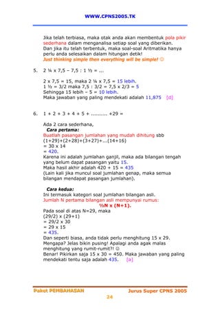 WWW.CPNS2005.TK



     Jika telah terbiasa, maka otak anda akan membentuk pola pikir
     sederhana dalam menganalisa setiap soal yang diberikan.
     Dan jika itu telah terbentuk, maka soal-soal Aritmatika hanya
     perlu anda selesaikan dalam hitungan detik!
     Just thinking simple then everything will be simple! ☺

5.   2 ¼ x 7,5 – 7,5 : 1 ½ = ...

     2 x 7,5 = 15, maka 2 ¼ x 7,5 = 15 lebih.
     1 ½ = 3/2 maka 7,5 : 3/2 = 7,5 x 2/3 = 5
     Sehingga 15 lebih – 5 = 10 lebih.
     Maka jawaban yang paling mendekati adalah 11,875    [d]


6.   1 + 2 + 3 + 4 + 5 + .......... +29 =

     Ada 2 cara sederhana,
       Cara pertama:
     Buatlah pasangan jumlahan yang mudah dihitung sbb
     (1+29)+(2+28)+(3+27)+...(14+16)
     = 30 x 14
     = 420.
     Karena ini adalah jumlahan ganjil, maka ada bilangan tengah
     yang belum dapat pasangan yaitu 15.
     Maka hasil akhir adalah 420 + 15 = 435
     (Lain kali jika muncul soal jumlahan genap, maka semua
     bilangan mendapat pasangan jumlahan).

       Cara kedua:
     Ini termasuk kategori soal jumlahan bilangan asli.
     Jumlah N pertama bilangan asli mempunyai rumus:
                              ½N x (N+1).
     Pada soal di atas N=29, maka
     (29/2) x (29+1)
     = 29/2 x 30
     = 29 x 15
     = 435.
     Dan seperti biasa, anda tidak perlu menghitung 15 x 29.
     Mengapa? Jelas bikin pusing! Apalagi anda agak malas
     menghitung yang rumit-rumit?! ☺
     Benar! Pikirkan saja 15 x 30 = 450. Maka jawaban yang paling
     mendekati tentu saja adalah 435.     [a]




Paket PEMBAHASAN
Paket PEMBAHASAN                            Jurus Super CPNS 2005
                                   24
 