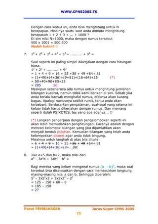 WWW.CPNS2005.TK



     Dengan cara kedua ini, anda bisa menghitung untuk N
     berapapun. Misalnya suatu saat anda diminta menghitung
     berapakah 1 + 2 + 3 + ... + 1000 ?
     Di sini nilai N=1000, maka dengan rumus tersebut
     500 x 1001 = 500.500
     Mudah bukan? ☺

7.   12 + 22 + 32 + 42 + 52 + .......... + 92 =

     Soal seperti ini paling simpel dikerjakan dengan cara hitungan
     biasa.
     12 + 22 + .......... + 92
     = 1 + 4 + 9 + 16 + 25 +36 + 49 +64+ 81
     = (1+49)+(4+36)+(9+81)+(16+64)+25                (*)
     = 50+40+90+80+25
     = 285          [b]
     Meskipun sebenarnya ada rumus untuk menghitung jumlahan
     bilangan kuadrat, namun tidak kami berikan di sini. Sebab jika
     anda terlalu banyak menghafal rumus, efeknya akan kurang
     bagus. Apalagi rumusnya sedikit rumit, tentu anda akan
     terbebani. Berdasarkan pengalaman, soal-soal yang selama ini
     keluar tidak harus dikerjakan dengan rumus. Dan memang
     seperti itulah PSIKOTES, tes yang apa adanya... ☺

     (*) Langkah pengerjaan dengan pengelompokan seperti ini
     akan lebih memudahkan penghitungan. Caranya adalah dengan
     mencari kelompok bilangan yang jika dijumlahkan akan
     menjadi bentuk puluhan. Kemudian bilangan yang telah anda
     kelompokkan dicoret agar anda tidak bingung.
     Misalnya untuk langkah di atas bila ditulis:
     = 1 + 4 + 9 + 16 + 25 +36 + 49 +64+ 81
     = (1+49)+(4+36)+(9+...dst

8.   Jika a=5 dan b=2, maka nilai dari
     a3 – 3a2b + 3ab2 – b3 =

     Bagi mereka yang belum mengenal rumus (a - b)3, maka soal
     tersebut bisa diselesaikan dengan cara memasukkan langsung
     masing-masing nilai a dan b. Sehingga diperoleh:
     53 – 3x52x2 + 3x5x22 – 23
     = 125 – 150 + 60 – 8
     = 185 – 158
     = 27




Paket PEMBAHASAN
Paket PEMBAHASAN                             Jurus Super CPNS 2005
                                   25
 