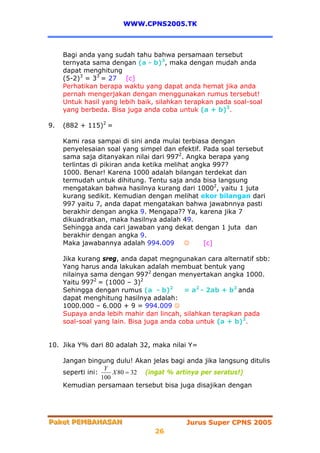 WWW.CPNS2005.TK



     Bagi anda yang sudah tahu bahwa persamaan tersebut
     ternyata sama dengan (a - b)3, maka dengan mudah anda
     dapat menghitung
     (5-2)3 = 33 = 27 [c]
     Perhatikan berapa waktu yang dapat anda hemat jika anda
     pernah mengerjakan dengan menggunakan rumus tersebut!
     Untuk hasil yang lebih baik, silahkan terapkan pada soal-soal
     yang berbeda. Bisa juga anda coba untuk (a + b)3.

9.   (882 + 115)2 =

     Kami rasa sampai di sini anda mulai terbiasa dengan
     penyelesaian soal yang simpel dan efektif. Pada soal tersebut
     sama saja ditanyakan nilai dari 9972. Angka berapa yang
     terlintas di pikiran anda ketika melihat angka 997?
     1000. Benar! Karena 1000 adalah bilangan terdekat dan
     termudah untuk dihitung. Tentu saja anda bisa langsung
     mengatakan bahwa hasilnya kurang dari 10002, yaitu 1 juta
     kurang sedikit. Kemudian dengan melihat ekor bilangan dari
     997 yaitu 7, anda dapat mengatakan bahwa jawabnnya pasti
     berakhir dengan angka 9. Mengapa?? Ya, karena jika 7
     dikuadratkan, maka hasilnya adalah 49.
     Sehingga anda cari jawaban yang dekat dengan 1 juta dan
     berakhir dengan angka 9.
     Maka jawabannya adalah 994.009         ☺    [c]

     Jika kurang sreg, anda dapat megngunakan cara alternatif sbb:
     Yang harus anda lakukan adalah membuat bentuk yang
     nilainya sama dengan 9972 dengan menyertakan angka 1000.
     Yaitu 9972 = (1000 – 3)2
     Sehingga dengan rumus (a - b)2        = a2 - 2ab + b2 anda
     dapat menghitung hasilnya adalah:
     1000.000 – 6.000 + 9 = 994.009 ☺
     Supaya anda lebih mahir dan lincah, silahkan terapkan pada
     soal-soal yang lain. Bisa juga anda coba untuk (a + b)2.


10. Jika Y% dari 80 adalah 32, maka nilai Y=

     Jangan bingung dulu! Akan jelas bagi anda jika langsung ditulis
                   Y
     seperti ini:     X 80 = 32 (ingat % artinya per seratus!)
                  100
     Kemudian persamaan tersebut bisa juga disajikan dengan




Paket PEMBAHASAN
Paket PEMBAHASAN                          Jurus Super CPNS 2005
                                 26
 