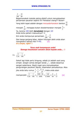 WWW.CPNS2005.TK



       Y    32
          =
      100 80
      Bagaimanakah metode paling efektif untuk menyelesaikan
      persamaan pecahan seperti ini? Perkalian silang?? Bukan!
                                                                    32
      Yang lebih tepat adalah dengan menyederhanakan bentuk
                                                                    80
                 4                                        2
      menjadi      . mengapa bukan disederhanakan menjadi ?
                10                                        5
      Ya, karena 100 lebih bersahabat dengan 10!
      Anda tentu paham maksudnya?! ☺
                                         Y    4
      Kini anda mempunyai persamaan         =
                                        100 10
      Dan tanpa panjang lebar, dalam hitungan detik anda akan
      mengetahui bahwa nilai Y=40.         [a]
      It’s simple, right? ☺

                    Terus asah kemampuan anda!
           Semoga kesuksesan semakin dekat kepada anda...

        1   1
11.       −   =
       36 100

      Sekali lagi tidak perlu bingung, sebab ini adalah soal yang
      simpel. Jangan cemas dengan tanda        , sebab dasarnya
      sangat sederhana. Masih ingat cara menyelesaikan
      pengurangan pecahan? Benar, disamakan penyebutnya. Atau
                            1 1 b−a
      jika anda tahu rumus − =         , maka anda akan
                            a b    ab
                      1   1   100 − 36     64   8   2
      memperoleh        −   =          =      =   =     [a]
                     36 100     3600      3600 60 15




Paket PEMBAHASAN
Paket PEMBAHASAN                            Jurus Super CPNS 2005
                                  27
 