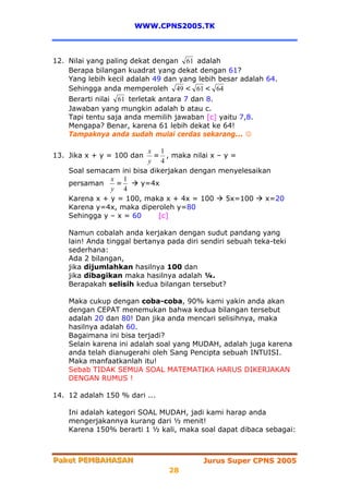 WWW.CPNS2005.TK



12. Nilai yang paling dekat dengan 61 adalah
    Berapa bilangan kuadrat yang dekat dengan 61?
    Yang lebih kecil adalah 49 dan yang lebih besar adalah 64.
    Sehingga anda memperoleh 49 < 61 < 64
    Berarti nilai 61 terletak antara 7 dan 8.
    Jawaban yang mungkin adalah b atau c.
    Tapi tentu saja anda memilih jawaban [c] yaitu 7,8.
    Mengapa? Benar, karena 61 lebih dekat ke 64!
    Tampaknya anda sudah mulai cerdas sekarang... ☺

                         x 1
13. Jika x + y = 100 dan   = , maka nilai x – y =
                         y 4
    Soal semacam ini bisa dikerjakan dengan menyelesaikan
               x 1
    persaman    =      y=4x
               y 4
    Karena x + y = 100, maka x + 4x = 100     5x=100    x=20
    Karena y=4x, maka diperoleh y=80
    Sehingga y – x = 60     [c]

    Namun cobalah anda kerjakan dengan sudut pandang yang
    lain! Anda tinggal bertanya pada diri sendiri sebuah teka-teki
    sederhana:
    Ada 2 bilangan,
    jika dijumlahkan hasilnya 100 dan
    jika dibagikan maka hasilnya adalah ¼.
    Berapakah selisih kedua bilangan tersebut?

    Maka cukup dengan coba-coba, 90% kami yakin anda akan
    dengan CEPAT menemukan bahwa kedua bilangan tersebut
    adalah 20 dan 80! Dan jika anda mencari selisihnya, maka
    hasilnya adalah 60.
    Bagaimana ini bisa terjadi?
    Selain karena ini adalah soal yang MUDAH, adalah juga karena
    anda telah dianugerahi oleh Sang Pencipta sebuah INTUISI.
    Maka manfaatkanlah itu!
    Sebab TIDAK SEMUA SOAL MATEMATIKA HARUS DIKERJAKAN
    DENGAN RUMUS !

14. 12 adalah 150 % dari ...

    Ini adalah kategori SOAL MUDAH, jadi kami harap anda
    mengerjakannya kurang dari ½ menit!
    Karena 150% berarti 1 ½ kali, maka soal dapat dibaca sebagai:



Paket PEMBAHASAN
Paket PEMBAHASAN                          Jurus Super CPNS 2005
                                28
 