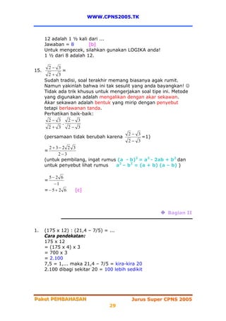 WWW.CPNS2005.TK



      12 adalah 1 ½ kali dari ...
      Jawaban = 8        [b]
      Untuk mengecek, silahkan gunakan LOGIKA anda!
      1 ½ dari 8 adalah 12.

          2− 3
15.           =
        2+ 3
      Sudah tradisi, soal terakhir memang biasanya agak rumit.
      Namun yakinlah bahwa ini tak sesulit yang anda bayangkan! ☺
      Tidak ada trik khusus untuk mengerjakan soal tipe ini. Metode
      yang digunakan adalah mengalikan dengan akar sekawan.
      Akar sekawan adalah bentuk yang mirip dengan penyebut
      tetapi berlawanan tanda.
      Perhatikan baik-baik:
        2− 3     2− 3
              .
        2+ 3     2− 3
                                          2− 3
      (persamaan tidak berubah karena           =1)
                                          2− 3
        2+3−2 2 3
      =
            2−3
      (untuk pembilang, ingat rumus (a - b)2 = a2 - 2ab + b2 dan
      untuk penyebut lihat rumus     a2 – b2 = (a + b) (a – b) )

       5−2 6
      =
         −1
      =−5+ 2 6     [c]



                                                         Bagian II


1.    (175 x 12) : (21,4 – 7/5) = ...
      Cara pendekatan:
      175 x 12
      = (175 x 4) x 3
      = 700 x 3
      = 2.100
      7,5 = 1,... maka 21,4 – 7/5 = kira-kira 20
      2.100 dibagi sekitar 20 = 100 lebih sedikit




Paket PEMBAHASAN
Paket PEMBAHASAN                            Jurus Super CPNS 2005
                                  29
 