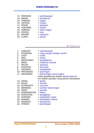 WWW.CPNS2005.TK



  13.   PROTEKSI       =   perlindungan
  14.   BAGAK          =   pemberani
  15.   TANGKAL        =   cegah
  16.   VIRTUAL        =   impian
  17.   FRIKSI         =   desakan
  18.   HUKUMAN        =   denda
  19.   HIBRIDA        =   bibit unggul
  20.   RESIDU         =   sisa
  21.   AKURAT         =   saksama
  22.   CLASS          =   group



                                                       Bagian II

  1.    CANGGIH        = sophisticated
  2.    OTODIDAK       = maju dengan belajar sendiri
  3.    LATIF          = indah
  4.    GAJI           = honor
  5.    REGISTRASI     = pendaftaran
  6.    BOGA           = makanan nikmat
  7.    EKLIPS         = gerhana
  8.    MUKJIZAT       = karamah
  9.    DEDIKASI       = pengabdian
  10.   PROVOKASI      = pancingan
  11.   DEHIDRASI      = kekurangan cairan tubuh.
                       maka jawabannya adalah penyusutan air
                       (ini adalah jawaban yang paling mendekati)
  12.   GASAL          = ganjil
  13.   BULAT          = bundar
  14.   ALTERNATIF     = cara lain
  15.   BONANZA        = sumber kesenangan
  16.   ZENIT          = puncak
  17.   KOORDINATOR    = ketua
  18.   EKSKAVASI      = penggalian
  19.   KONTRAS        = perbedaan nyata
  20.   NUANSA         = perbedaan makna
  21.   EKSODUS        = pengusiran
  22.   ITERASI        = perulangan




Paket PEMBAHASAN
Paket PEMBAHASAN                          Jurus Super CPNS 2005
                                3
 