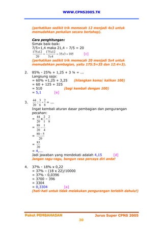 WWW.CPNS2005.TK



     (perhatikan sedikit trik memecah 12 menjadi 4x3 untuk
     memudahkan perkalian secara bertahap).

     Cara penghitungan:
     Simak baik-baik:
     7/5=1,4 maka 21,4 – 7/5 = 20
     175 x12 175 x12
            =        = 35 x3 = 105 [c]
       20      5 x4
     (perhatikan sedikit trik memecah 20 menjadi 5x4 untuk
     memudahkan pembagian, yaitu 175:5=35 dan 12:4=3).

2.   85% - 25% + 1,25 + 3 ¼ = ...
     Langsung saja:
     = 60% +1,25 + 3,25     (hilangkan koma/ kalikan 100)
     = 60 + 125 + 325
     = 510            (bagi kembali dengan 100)
     = 5,1       [e]

      44 3 2
3.      : - = ...
      20 6 8
     Ingat kembali aturan dasar pembagian dan pengurangan
     pecahan:
        44 2 2
     =     x -
        20 1 8
        88 1
     =     −
        20 4
        88 − 5
     =
         20
        83
     =
        20
     = 4,...
     Jadi jawaban yang mendekati adalah 4,15        [d]
     Jangan ragu-ragu, bangun rasa percaya diri anda!

4.   37% - 18% x 0,22
     = 37% – (18 x 22)/10000
     = 37% - 0,0396
     = 3700 – 396
     = 3304
     = 0,3304            [a]
     (hati-hati untuk tidak melakukan pengurangan terlebih dahulu!)




Paket PEMBAHASAN
Paket PEMBAHASAN                         Jurus Super CPNS 2005
                                30
 