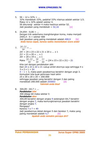 WWW.CPNS2005.TK



5.   56 – 12 x 32% = ...
     32% mendekati 33%, padahal 33% nilainya adalah sekitar 1/3.
     Maka 12 x 32% adalah sekitar 4.
     56 dikurangi sekitar 4 maka hasilnya sekitar 52.
     Jadi jawaban yang mendekati = 52,16              [e]

6.   24,054 : 0,06 = ...
     Dengan trik sederhana manghilangkan koma, maka menjadi
     2405,4 : 6 = sekitar 400
     Jadi jawaban yang paling mendekati adalah 400,9    [b]
      Anda harus cepat, karena waktu menentukan score anda!

     24! - 21!
7.             = ...
        20!
     24! = 24 x 23 x 22 x 21 x 20 x ... x 1
     21! = 21 x 20 x ... x 1
     20! = 20 x 19 x ... x 1
             24! - 21!   24!   21!
     Maka              =     -     = (24 x 23 x 22 x 21) – 21
                20!      20!   20!
     Kita cari dengan pendekatan sbb:
     Dari 24 x 23 x 22 x 21 cukup ambil ekornya saja sehingga 4 x
     3 x 2 x 1 = 24
     4 – 1 = 3, maka pasti jawabannya berakhir dengan angk 3.
     Kemudian kita buat perkiraan hasil akhir
     25 x 20 x 20 x 20 = 200.000
     sehingga jawaban yang berakhir dengan 3 dan paling
     mendekati 200.000 adalah 255003                [d]
                              Yakinlah anda bisa!

8.   304,09 : 64,7 = ...
     Pendekatan nilai
     300 dibagi 60 maka sekitar 5
     Pendekatan ekor
     304,09 berakhir dengan angka 9 sedangkan 64,7 berakhir
     dengan angka 7, maka kemungkinannya jawaban berakhir
     dengan angka 7.
     Mengapa?
     Karena 7 x 7 = 49
     Jadi jawabannya dekat dengan 5 dan berekor 7, maka yang
     paling mendekati adalah 4,7       [b]
                 Apakah anda semakin percaya diri?




Paket PEMBAHASAN
Paket PEMBAHASAN                         Jurus Super CPNS 2005
                                31
 