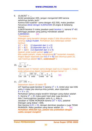WWW.CPNS2005.TK



9.    (0,0639)2 = ...
      Ambil pendekatan 650, jangan mengambil 600 karena
      selisihnya terlalu jauh!
      Karena 650 kuadrat* sama dengan 422.500, maka jawaban
      harusnya dekat dengan 0,00422500 (8 angka di belakang
      koma).
      0,0639 berekor 9 maka jawaban pasti berekor 1, karena 92=81
      Sehingga jawaban yang paling mendekati adalah
      0,00408321           [e]
      *Tambahan:
      Bilangan yang berakhir dengan angka 5 bila dikuaratkan maka
      caranya cukup mudah. Perhatikan dulu beberapa contoh
      berikut:
      152 = 225     (2 diperoleh dari 1 x 2)
         2
      25 = 625      (6 diperoleh dari 2 x 3)
         2
      35 = 1225 (12 diperoleh dari 3 x 4)
      Apakah anda sudah paham polanya?
      Bila sudah paham, maka menghitung 652 bukanlah masalah.
      Angka depan diperoleh dari 6 x 7 = 42 dan ekornya pasti 25.
      Jadi hasilnya adalah 4225, understood? ☺

        1   1
10.       −    = ...
       64 100
      Karena soal ini hampir sama dengan soal no.11 bagian I, maka
      anda seharusnya dapat menjawab dengan benar! ☺
        1   1     100 − 64    36   6   3
          −    =           =     = =           [e]
       64 100        6400    6400 80 40

11.    23 2 + 696 = ...
      Selesaikan dalam 10 detik! ☺
      232 hasilnya pasti berekor 9 karena 32 = 9. Ambil ekor dari 696
      yaitu 6 maka jika ekornya kita jumlah, akan diperoleh
      6 + 9 = 15.
      Perhatikan bahwa angka terakhir bilangan yang diakar adalah
      5. Karena 52 = 25 maka pasti hasil akar juga berekor 5.
      Ada 3 kemungkinan jawaban yaitu b, c, atau e.
      Jawaban d TIDAK MUNGKIN karena 252 = 625, padahal
      bilangan yang diakar >696.
      Dan karena 6,25 < 25, dengan demikian jawaban e juga TIDAK
      MUNGKIN. Maka jawaban yang benar adalah 35.           [b]
      Perhatikan ANALISA-nya, pahami lalu praktekkan dengan
      waktu secepat mungkin!




Paket PEMBAHASAN
Paket PEMBAHASAN                           Jurus Super CPNS 2005
                                 32
 