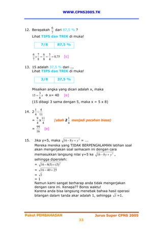 WWW.CPNS2005.TK



                 6
12. Berapakah      dari 87,5 % ?
                 7
      Lihat TIPS dan TRIK di muka!

           7/8           87,5 %

      6 7 6 3
       x = = = 0,75            [c]
      7 8 8 4

13. 15 adalah 37,5 % dari ...
    Lihat TIPS dan TRIK di muka!

           3/8           37,5 %


      Misalkan angka yang dicari adalah x, maka
          3
      15 = x    x= 40   [e]
          8
      (15 dibagi 3 sama dengan 5, maka x = 5 x 8)

      1 4
14. 2 :
      4 11
       9 11                       1
    = x               (ubah 2       menjadi pecahan biasa)
       4 4                        4
       99
    =      [e]
       16

15.    Jika y=5, maka          16 − 8 y + y 2 = ...
       Mereka mereka yang TIDAK BERPENGALAMAN latihan soal
       akan mengerjakan soal semacam ini dengan cara
       memasukkan langsung nilai y=5 ke               16 − 8 y + y 2 ,
       sehingga diperoleh:
       =   16 − 8(5) + (5) 2
       = 16 − 40 + 25
       = 1
       =1
       Namun kami sangat berharap anda tidak mengerjakan
       dengan cara ini. Kenapa?? Boros waktu!
       Karena anda bisa langsung menebak bahwa hasil operasi
       bilangan dalam tanda akar adalah 1, sehingga 1 =1.




Paket PEMBAHASAN
Paket PEMBAHASAN                                      Jurus Super CPNS 2005
                                           33
 