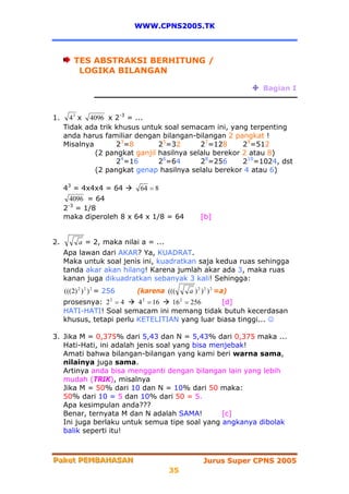 WWW.CPNS2005.TK



        TES ABSTRAKSI BERHITUNG /
         LOGIKA BILANGAN

                                                               Bagian I



1.     4 3 x 4096 x 2-3 = ...
     Tidak ada trik khusus untuk soal semacam ini, yang terpenting
     anda harus familiar dengan bilangan-bilangan 2 pangkat !
     Misalnya       23=8        25=32       27=128      29=512
              (2 pangkat ganjil hasilnya selalu berekor 2 atau 8)
                    24=16       26=64       28=256      210=1024, dst
              (2 pangkat genap hasilnya selalu berekor 4 atau 6)

     43 = 4x4x4 = 64     64 = 8
       4096 = 64
      -3
     2 = 1/8
     maka diperoleh 8 x 64 x 1/8 = 64           [b]


2.        a = 2, maka nilai a = ...
     Apa lawan dari AKAR? Ya, KUADRAT.
     Maka untuk soal jenis ini, kuadratkan saja kedua ruas sehingga
     tanda akar akan hilang! Karena jumlah akar ada 3, maka ruas
     kanan juga dikuadratkan sebanyak 3 kali! Sehingga:
     (((2) 2 ) 2 ) 2 = 256   (karena (((   a ) 2 ) 2 ) 2 =a)
     prosesnya: 2 2 = 4   4 2 = 16 16 2 = 256   [d]
     HATI-HATI! Soal semacam ini memang tidak butuh kecerdasan
     khusus, tetapi perlu KETELITIAN yang luar biasa tinggi... ☺

3. Jika M = 0,375% dari 5,43 dan N = 5,43% dari 0,375 maka ...
   Hati-Hati, ini adalah jenis soal yang bisa menjebak!
   Amati bahwa bilangan-bilangan yang kami beri warna sama,
   nilainya juga sama.
   Artinya anda bisa mengganti dengan bilangan lain yang lebih
   mudah (TRIK), misalnya
   Jika M = 50% dari 10 dan N = 10% dari 50 maka:
   50% dari 10 = 5 dan 10% dari 50 = 5.
   Apa kesimpulan anda???
   Benar, ternyata M dan N adalah SAMA!         [c]
   Ini juga berlaku untuk semua tipe soal yang angkanya dibolak
   balik seperti itu!



Paket PEMBAHASAN
Paket PEMBAHASAN                                 Jurus Super CPNS 2005
                                      35
 