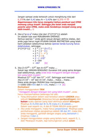 WWW.CPNS2005.TK



  Jangan sampai anda terkecoh untuk menghitung nilai dari
  0,375% dari 5,43 atau N = 5,43% dari 0,375 !!!
  Bagaimanapun kita harus mengakui bahwa pembuat soal CPNS
  memang cukup kreatif. Sehingga jika kelak anda menjadi
  peserta ujian CPNS, maka anda hendaknya menjadi orang yang
  lebih kreatif... ☺

4. Jika p*q=p-q2 maka nilai dari 2*(3*(5*1)) adalah
   Ini adalah tipe soal PERUBAHAN OPERASI.
   Semua operasi * anda ganti sesuai dengan definisi diatas, dan
   anda juga harus ingat ATURAN DASAR ARITMETIKA yang telah
   kami jelaskan sebelumnya bahwa operasi tanda kurung harus
   didahulukan, sehingga:
   2*(3*(5*1)) = 2 * ( 3 * (5-12) )
                   =2*(3*4)
                   = 2 * ( 3 - 42 )
                   = 2 * (-13)
                   = 2 - ( -13)2
                   = 2 -169
                   = -167      [b]

5. Jika Z=5788 – 5787 dan A=5787 maka ...
   Sekali lagi JANGAN BINGUNG! Gunakan trik yang sama dengan
   soal sebelumnya, yaitu anda bisa mengganti dengan bilangan
   lain yang lebih mudah!
   Misalnya 5788=103 dan 5787=102. Sehingga soal menjadi
   Jika Z=103 – 102 dan A=102, maka... maka... maka...
   Maka anda dengan MUDAH bisa menjawabnya,
   Z=1000-100=900 dan A=100, maka Z > A [b]
   Perhatian!
   Dalam menggunakan TRIK
    “mengganti dengan bilangan lain yang lebih mudah“, anda
   harus memperhatikan beberapa hal sbb:
       Yang ditanyakan dalam soal tersebut adalah LOGIKA atau
       sebuah kesimpulan (biasanya berupa perbandingan) dan
       bukan suatu operasi yang hasil akhirnya adalah bilangan.
       Misalnya A=5,456 dan B=5,78 maka A x B adalah...
       Dalam soal seperti ini, A dan B TIDAK BOLEH anda ganti!
       Jika anda mengganti, maka harus proporsional. Misalnya pada
       pembahasan diatas pangkatnya adalah 88 dan 87, maka bila
       anda mengganti, gantilah dengan angka yang berselisih 1
       misalnya 3 dan 2.
       Jangan menggunakan angka yang terlalu kecil, seperti 0, 1,
       dsb! Meskipun mudah, tapi kemungkinan untuk salah



Paket PEMBAHASAN
Paket PEMBAHASAN                         Jurus Super CPNS 2005
                               36
 