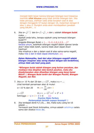 WWW.CPNS2005.TK



      menjadi lebih besar karena bilangan-bilangan kecil biasanya
      memiliki sifat khusus yang tidak dimiliki bilangan lain. Jika
      tidak percaya, silahkan coba anda kerjakan soal di atas
      dengan mengganti 57 bukan dengan 10, melainkan dengan 0
      atau 1 atau 2. Mungkin anda akan mendapatkan jawaban
      yang SALAH... ☺

6.   Jika a= x − y dan b= x - y , x dan y adalah bilangan bulat
     maka ...
     Apakah anda tahu, berapa sajakah yang termasuk bilangan
     bulat???
     Anggota Bilangan Bulat = {... -3,-2,-1,0,1,2,3, ...}*
     Secara umum, bolehkah bilangan negatif dalam operasi tanda
     akar? Jelas tidak boleh, karena tidak akan dapat dicari
     hasilnya!
     Jika misalnya x dan y dalam soal di atas sama-sama negatif,
     maka nilai a dan b tidak dapat ditentukan. [e]

     Dalam Matematika, hasil dari akar bilangan negatif adalah
     bilangan imajiner atau sering disebut dengan tak terdefinisi,
     artinya tidak ada hasil yang pasti.

     *Bilangan bulat adalah bilangan yang bukan pecahan, dan
     meskipun bisa disajikan dala bentuk pecahan, maka jika
     disederhanakan akan dihasilkan bilangan yang benar-benar
     BULAT ☺ Bilangan Bulat terdiri dari Bilangan Positif, Bilangan
     Negatif, dan Nol.

7. Jika x= 15 % dari 20 dan y = 3 27 , maka x-y = ...
   Lihat kembali persamaan akar di muka!
                               15
   x= 15 % dari 20       x=       x 20 = 3
                              100
                                          3
   y = 27
       3
                          y = y = 3 = 3 = 31 = 3
                                  3   3   3

  Sehingga x – y = 3 – 3 = 0       [c]
                        Practice Make Perfect,
               Perbanyaklah berlatih supaya terampil! ☺
8. Jika terdapat deret 4,7,10,... dst, maka suku yang ke-16
    adalah ...
    Termasuk soal Deret Aritmatika, cirinya adalah selisihnya selalu
    sama dan disebut Beda (b).




Paket PEMBAHASAN
Paket PEMBAHASAN                              Jurus Super CPNS 2005
                                 37
 