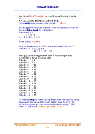 WWW.CPNS2005.TK



   Kami ajari Cara Termudah mencari Rumus Deret Aritmatika
   sbb:
   4,7,10,... selalu ditambah 3 artinya b=3.
   Maka pasti rumus deretnya berbunyi:       3n+c

   Kita tinggal memasukan nilai n=1 dan menyamakan nilainya
   dengan Suku Awal deret tersebut.
   Suku Awal = 4
           4 = 3n+c
   n=1     4=3+c    c=1

   maka Rumus = 3n+1

   Yang ditanyakan suku ke-16, maka masukkan nilai n=16
   Suku ke-16 = 3.(16) + 1
               = 18 + 1 = 49    [b]

   Anda juga bisa menggunakan cara Manual dengan cara
   menambah 3 terus menerus sbb:
   Suku ke-1    =4
   Suku ke-2    =7
   Suku ke-3    = 10
   Suku ke-4    = 13
   Suku ke-5    = 16
   Suku ke-6    = 29
   Suku ke-7    = 22
   Suku ke-8    = 25
   Suku ke-9    = 28
   Suku ke-10 = 31
   Suku ke-11 = 34
   Suku ke-12 = 37
   Suku ke-13 = 40
   Suku ke-14 = 43
   Suku ke-15 = 46
   Suku ke-16 = 49

   Ini masih lumayan karena yang ditanyakan hanya suku ke-16.
   Bayangkan jika yang ditanyakan adalah suku ke 87 !!! ☺
   Maka sesungguhnya cara Manual adalah cara yang TIDAK
   EFEKTIF!     Maka “Don’t Try That!” ☺☺☺




Paket PEMBAHASAN
Paket PEMBAHASAN                     Jurus Super CPNS 2005
                            38
 