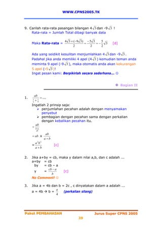 WWW.CPNS2005.TK



9. Carilah rata-rata pasangan bilangan 4 3 dan -9 3 !
    Rata-rata = Jumlah Total dibagi banyak data

                              4 3 + ( −9 3 ) − 5 3    5
     Maka Rata-rata =                       =      =−   3   [d]
                                    2          2      2

     Ada yang seidikit kesulitan menjumlahkan 4 3 dan -9 3 .
     Padahal jika anda memiliki 4 apel (4 3 ) kemudian teman anda
     meminta 9 apel (-9 3 ), maka otomatis anda akan kekurangan
     5 apel (-5 3 )!
     Ingat pesan kami: Berpikirlah secara sederhana... ☺


                                                                  Bagian II


        ab
1.           = ...
      a + b
      1    1


     Ingatlah 2 prinsip saja:
              penjumlahan pecahan adalah dengan menyamakan
              penyebut
              pembagian dengan pecahan sama dengan perkalian
              dengan kebalikan pecahan itu.
         ab
     = b+a
         ab
                   ab
     = ab x
                  a+b
         a 2b 2
     =                  [c]
         a+b


2.   Jika a+by = cb, maka y dalam nilai a,b, dan c adalah ...
     a+by = cb
       by   = cb – a
               cb − a
       y    =          [c]
                 b
     No Comment! ☺

3.   Jika a = 4b dan b = 2c , c dinyatakan dalam a adalah ...
                   a
     a = 4b    b=       (perkalian silang)
                   4




Paket PEMBAHASAN
Paket PEMBAHASAN                                Jurus Super CPNS 2005
                                      39
 
