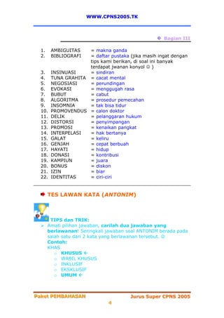 WWW.CPNS2005.TK



                                                    Bagian III

  1.    AMBIGUITAS= makna ganda
  2.    BIBLIOGRAFI
                  = daftar pustaka (jika masih ingat dengan
                  tips kami berikan, di soal ini banyak
                  terdapat jwanan konyol ☺ )
  3. INSINUASI    = sindiran
  4. TUNA GRAHITA = cacat mental
  5. NEGOSIASI    = perundingan
  6. EVOKASI      = menggugah rasa
  7. BUBUT        = cabut
  8. ALGORITMA    = prosedur pemecahan
  9. INSOMNIA     = tak bisa tidur
  10. PROMOVENDUS = calon doktor
  11. DELIK       = pelanggaran hukum
  12. DISTORSI    = penyimpangan
  13. PROMOSI     = kenaikan pangkat
  14. INTERPELASI = hak bertanya
  15. GALAT       = keliru
  16. GENJAH      = cepat berbuah
  17. HAYATI      = hidup
  18. DONASI      = kontribusi
  19. KAMPIUN     = juara
  20. BONUS       = diskon
  21. IZIN        = biar
  22. IDENTITAS   = ciri-ciri


       TES LAWAN KATA (ANTONIM)



        TIPS dan TRIK:
       Amati pilihan jawaban, carilah dua jawaban yang
       berlawanan! Seringkali jawaban soal ANTONIM berada pada
       salah satu dari 2 kata yang berlawanan tersebut. ☺
       Contoh:
       KHAS
          o KHUSUS
          o WABIL KHUSUS
          o INKLUSIF
          o EKSKLUSIF
          o UMUM



Paket PEMBAHASAN
Paket PEMBAHASAN                       Jurus Super CPNS 2005
                              4
 