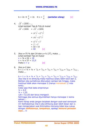 WWW.CPNS2005.TK



                 a                              a
     b = 2c        = 2c                c=                (perkalian silang)   [c]
                 4                              8

4.     4 5 + 4 4096 = ...
     Lihat kembali Tips & Trik di muka!
      4 5 + 4 4096   =     4 5 + 4 4096
                                   1            1
                     = (4 5 ) 2 + (212 ) 4
                               5            1
                     = (4) 2 + (212 ) 4
                                   5
                     =   (2 ) + 2 3
                           2       2


                     =   25 + 23
                     =   32 + 8
                     =   40         [c]

5.   Jika x=75 % dari 24 dan y=½ (33), maka ...
     Lihat kembali Tips di muka!
     x = ¾ x 24 = 18
     y = ½ x 27 = 13,5
     maka x > y               [a]

6.   Jika a=2 dan
     b = 1 + ½ + ¼ + 1/8 + 1/16 + 1/32 + 1/64 + 1/128 + 1/256 + 1/512 ,
     maka ...

     b = 1 + ½ + ¼ + 1/8 + 1/16 + 1/32 + 1/64 + 1/128 + 1/256 + 1/512
     Jika nilai b ini dihitung maka hasilnya selalu lebih kecil dari 2.
     Bahkan jika jumlahnya diteruskan sampai tak hingga, maka
     hasilnya tidak akan mencapai 2 (hanya mendekati 2/ nilai
     limit).
     Coba saja lihat data empirisnya:
     ½ = 0,5
     ¼ = 1,25
     1/8 = 0,125 dan terus mengecil.
     Sehingga jika semua dijumlahkan hanya mencapai 1 koma
     sekian...
     Kami harap anda jangan terjebak dengan soal-soal semacam
     ini! Kelihatannya nilai b jika dihitung akan lebih besar dari 2.
     tapi mengerjakan soal Aritmatika memang tidak bisa cukup
     dengan kelihatannya, tampaknya, apalagi menurut perasaan
     saya... ☺




Paket PEMBAHASAN
Paket PEMBAHASAN                                               Jurus Super CPNS 2005
                                                    40
 