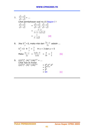 WWW.CPNS2005.TK



      3+ 2
7.           = ...
       3− 2
     Lihat pembahasan soal no.15        Bagian I !
       3+ 2            3+ 2      3−     2
                   =           .
       3− 2            3− 2      3−     2
                           3− 2
                   =
                     3 + 2 − 2 3. 2
                         1
                   =                        [d]
                     5−2 6

          x                      3x − y
8.   Jika 5 =3, maka nilai dari         adalah ...
          y                         2y
      x        x   3
     5 =3        =         x = 3 dan y = 5
      y        y   5
          3x − y   3.(3) − 5      4     2
     Maka        =            =       =          [b]
            2y       2.(5)       10     5

9.   ((2)2)4. (4)-2.(16)1/2 = ...
     Lihat Tips di muka!
     ((2)2)4. (4)-2.(16)1/2       =   28.2-4.22
                                  =   28-4+2
                                  =   26
                                  =   64              [c]




Paket PEMBAHASAN
Paket PEMBAHASAN                                  Jurus Super CPNS 2005
                                      41
 