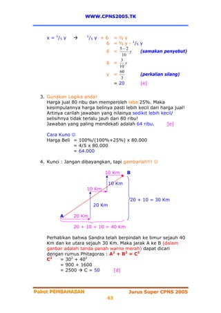 WWW.CPNS2005.TK



     x = 1 /5 y        1
                           /5 y + 6 = ½ y
                                  6 = ½ y - 1 /5   y
                                      5−2
                                  6 =      y       (samakan penyebut)
                                       10
                                       3
                                  6 =    y
                                      10
                                      60
                                  y =              (perkalian silang)
                                       3
                                    = 20           [e]


  3. Gunakan Logika anda!
     Harga jual 80 ribu dan memperoleh laba 25%. Maka
     kesimpulannya harga belinya pasti lebih kecil dari harga jual!
     Artinya carilah jawaban yang nilainya sedikit lebih kecil/
     selisihnya tidak terlalu jauh dari 80 ribu!
     Jawaban yang paling mendekati adalah 64 ribu.         [e]

     Cara Kuno ☺
     Harga Beli = 100%/(100%+25%) x 80.000
                = 4/5 x 80.000
                = 64.000

  4. Kunci : Jangan dibayangkan, tapi gambarlah!!! ☺

                                 10 Km      B

                                    10 Km
                       10 Km

                                            20 + 10 = 30 Km
                            20 Km

           A      20 Km

                  20 + 10 + 10 = 40 Km

     Perhatikan bahwa Sandra telah berpindah ke timur sejauh 40
     Km dan ke utara sejauh 30 Km. Maka jarak A ke B (dalam
     ganbar adalah tanda panah warna merah) dapat dicari
     dengan rumus Phitagoras : A2 + B2 = C2
     C2   = 302 + 402
          = 900 + 1600
          = 2500     C = 50      [d]



Paket PEMBAHASAN
Paket PEMBAHASAN                            Jurus Super CPNS 2005
                                  43
 
