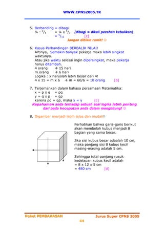WWW.CPNS2005.TK



  5. Berbanding = dibagi
     ¼ : 3 /5   = ¼ x 5/3 (dibagi = dikali pecahan kebalikan)
                = 5/12          [c]
                       Jangan dibikin rumit! ☺

  6. Kasus Perbandingan BERBALIK NILAI!
     Artinya, Semakin banyak pekerja maka lebih singkat
     waktunya.
     Atau jika waktu selesai ingin dipersingkat, maka pekerja
     harus ditambah.
     4 orang       15 hari
     m orang       6 hari
     Logika : x haruslah lebih besar dari 4!
     4 x 15 = m x 6       m = 60/6 = 10 orang       [b]

  7. Terjemahkan dalam bahasa persamaan Matematika:
     x = p x q = pq
     y = q x p = qp
     karena pq = qp, maka x = y       [c]
   Kepahaman anda terhadap sebuah soal logika lebih penting
          dari pada kecepatan anda dalam menghitung! ☺

  8. Digambar menjadi lebih jelas dan mudah!

                            Perhatikan bahwa garis-garis berikut
                            akan membelah kubus menjadi 8
                            bagian yang sama besar.

                            Jika sisi kubus besar adaalah 10 cm,
                            maka panjang sisi 8 kubus kecil
                            masing-masing adalah 5 cm.

                            Sehingga total panjang rusuk
                            kedelapan kubus kecil adalah
                            = 8 x 12 x 5 cm
                            = 480 cm         [d]




Paket PEMBAHASAN
Paket PEMBAHASAN                         Jurus Super CPNS 2005
                               44
 