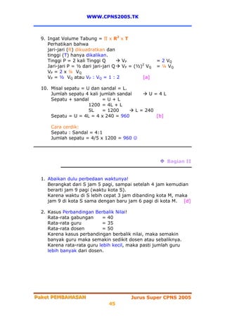 WWW.CPNS2005.TK



  9. Ingat Volume Tabung = ∏ x R2 x T
     Perhatikan bahwa
     jari-jari (R) dikuadratkan dan
     tinggi (T) hanya dikalikan.
     Tinggi P = 2 kali Tinggi Q       VP             = 2 VQ
     Jari-jari P = ½ dari jari-jari Q VP = (½)2 VQ   = ¼ VQ
     V P = 2 x ¼ VQ
     VP = ½ VQ atau VP : VQ = 1 : 2           [a]

  10. Misal sepatu = U dan sandal = L.
      Jumlah sepatu 4 kali jumlah sandal      U=4L
      Sepatu + sandal       =U+L
                      1200 = 4L + L
                      5L    = 1200       L = 240
      Sepatu = U = 4L = 4 x 240 = 960            [b]

      Cara cerdik:
      Sepatu : Sandal = 4:1
      Jumlah sepatu = 4/5 x 1200 = 960 ☺




                                                        Bagian II


  1. Abaikan dulu perbedaan waktunya!
     Berangkat dari S jam 5 pagi, sampai setelah 4 jam kemudian
     berarti jam 9 pagi (waktu kota S).
     Karena waktu di S lebih cepat 3 jam dibanding kota M, maka
     jam 9 di kota S sama dengan baru jam 6 pagi di kota M. [d]

  2. Kasus Perbandingan Berbalik Nilai!
     Rata-rata gabungan      = 40
     Rata-rata guru          = 35
     Rata-rata dosen         = 50
     Karena kasus perbandingan berbalik nilai, maka semakin
     banyak guru maka semakin sedikit dosen atau sebaliknya.
     Karena rata-rata guru lebih kecil, maka pasti jumlah guru
     lebih banyak dari dosen.




Paket PEMBAHASAN
Paket PEMBAHASAN                         Jurus Super CPNS 2005
                               45
 
