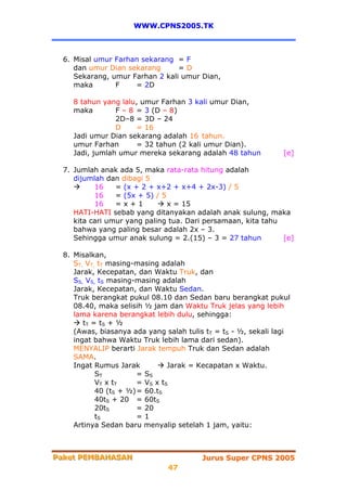 WWW.CPNS2005.TK



  6. Misal umur Farhan sekarang = F
     dan umur Dian sekarang      =D
     Sekarang, umur Farhan 2 kali umur Dian,
     maka       F    = 2D

    8 tahun yang lalu, umur Farhan 3 kali umur Dian,
    maka        F – 8 = 3 (D – 8)
                2D–8 = 3D – 24
                D     = 16
    Jadi umur Dian sekarang adalah 16 tahun.
    umur Farhan       = 32 tahun (2 kali umur Dian).
    Jadi, jumlah umur mereka sekarang adalah 48 tahun           [e]

  7. Jumlah anak ada 5, maka rata-rata hitung adalah
     dijumlah dan dibagi 5
           16    = (x + 2 + x+2 + x+4 + 2x-3) / 5
           16    = (5x + 5) / 5
           16    =x+1           x = 15
     HATI-HATI sebab yang ditanyakan adalah anak sulung, maka
     kita cari umur yang paling tua. Dari persamaan, kita tahu
     bahwa yang paling besar adalah 2x – 3.
     Sehingga umur anak sulung = 2.(15) – 3 = 27 tahun         [e]

  8. Misalkan,
     ST, VT, tT masing-masing adalah
     Jarak, Kecepatan, dan Waktu Truk, dan
     SS, VS, tS masing-masing adalah
     Jarak, Kecepatan, dan Waktu Sedan.
     Truk berangkat pukul 08.10 dan Sedan baru berangkat pukul
     08.40, maka selisih ½ jam dan Waktu Truk jelas yang lebih
     lama karena berangkat lebih dulu, sehingga:
        tT = t S + ½
     (Awas, biasanya ada yang salah tulis tT = tS - ½, sekali lagi
     ingat bahwa Waktu Truk lebih lama dari sedan).
     MENYALIP berarti Jarak tempuh Truk dan Sedan adalah
     SAMA.
     Ingat Rumus Jarak           Jarak = Kecapatan x Waktu.
            ST          = SS
            VT x tT     = VS x tS
            40 (tS + ½) = 60.tS
            40tS + 20 = 60tS
            20tS        = 20
            tS          =1
     Artinya Sedan baru menyalip setelah 1 jam, yaitu:



Paket PEMBAHASAN
Paket PEMBAHASAN                         Jurus Super CPNS 2005
                               47
 
