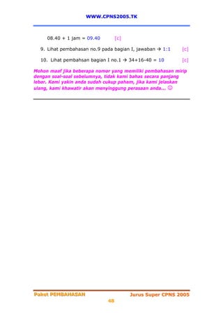 WWW.CPNS2005.TK



     08.40 + 1 jam = 09.40        [c]

  9. Lihat pembahasan no.9 pada bagian I, jawaban   1:1    [c]

  10. Lihat pembahsan bagian I no.1     34+16-40 = 10      [c]

Mohon maaf jika beberapa nomor yang memiliki pembahasan mirip
dengan soal-soal sebelumnya, tidak kami bahas secara panjang
lebar. Kami yakin anda sudah cukup paham, jika kami jelaskan
ulang, kami khawatir akan menyinggung perasaan anda... ☺




Paket PEMBAHASAN
Paket PEMBAHASAN                        Jurus Super CPNS 2005
                             48
 