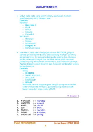 WWW.CPNS2005.TK



       Untuk kata-kata yang latin/ ilmiah, utamakan memilih
       jawaban yang mirip dengan soal.
       Contoh:
       KONKAF
          o Konveks
          o Optik
          o Lensa
          o Cekung
          o Konveksi
       ANTIPATI
          o Melawan
          o Setuju
          o Lekas mati
          o Simpati
          o Bertahan hidup

       Hati-Hati! Pada saat mengerjakan soal ANTONIM, jangan
       sampai anda berpikir bahwa anda sedang mencari sinonim/
       persamaannya. Ini sering terjadi pada peserta tes. Dimana
       ketika di tengah-tengah tes, ia tidak sadar telah mencari
       jawaban yang merupakan sinonimnya, bukan lawan katanya.
       Apalagi biasanya soal Sinonim dan Antonim berdekatan waktu
       pengerjaannya.
       Contoh:
          KHAS
          o KHUSUS
          o WABIL KHUSUS
          o INKLUSIF
          o EKSKLUSIF
          o UMUM
          Biasanya karena tergesa-gesa banyak yang secara tidak
          sadar menjawab KHUSUS, padahal yang dicari adalah
          lawan kata dari khas, yaitu UMUM!


                                                         Bagian I

  1.    NOMADIK     ><   menetap
  2.    ANTIPATI    ><   simpati
  3.    KHAS        ><   umum
  4.    IBU         ><   anak
  5.    MUSKIL      ><   mungkin
  6.    VOKAL       ><   konsonan
  7.    SPORADIS    ><   jarang



Paket PEMBAHASAN
Paket PEMBAHASAN                         Jurus Super CPNS 2005
                                5
 