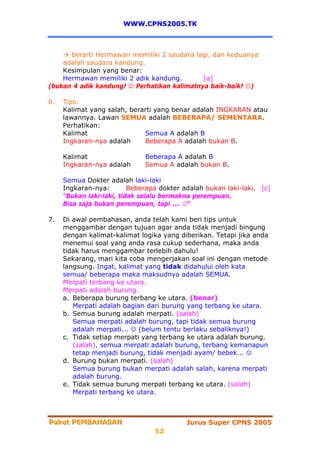WWW.CPNS2005.TK



      berarti Hermawan memiliki 2 saudara lagi, dan keduanya
    adalah saudara kandung.
    Kesimpulan yang benar:
    Hermawan memiliki 2 adik kandung.        [a]
(bukan 4 adik kandung! ☺ Perhatikan kalimatnya baik-baik! )

6.   Tips:
     Kalimat yang salah, berarti yang benar adalah INGKARAN atau
     lawannya. Lawan SEMUA adalah BEBERAPA/ SEMENTARA.
     Perhatikan:
     Kalimat                 Semua A adalah B
     Ingkaran-nya adalah     Beberapa A adalah bukan B.

     Kalimat                  Beberapa A adalah B
     Ingkaran-nya adalah      Semua A adalah bukan B.

     Semua Dokter adalah laki-laki
     Ingkaran-nya:        Beberapa dokter adalah bukan laki-laki. [c]
     “Bukan laki-laki, tidak selalu bermakna perempuan.
     Bisa saja bukan perempuan, tapi ... ☺”

7.   Di awal pembahasan, anda telah kami beri tips untuk
     menggambar dengan tujuan agar anda tidak menjadi bingung
     dengan kalimat-kalimat logika yang diberikan. Tetapi jika anda
     menemui soal yang anda rasa cukup sederhana, maka anda
     tidak harus menggambar terlebih dahulu!
     Sekarang, mari kita coba mengerjakan soal ini dengan metode
     langsung. Ingat, kalimat yang tidak didahului oleh kata
     semua/ beberapa maka maksudnya adalah SEMUA.
     Merpati terbang ke utara.
     Merpati adalah burung.
     a. Beberapa burung terbang ke utara. (benar)
        Merpati adalah bagian dari burung yang terbang ke utara.
     b. Semua burung adalah merpati. (salah)
        Semua merpati adalah burung, tapi tidak semua burung
        adalah merpati... ☺ (belum tentu berlaku sebaliknya!)
     c. Tidak setiap merpati yang terbang ke utara adalah burung.
        (salah), semua merpati adalah burung, terbang kemanapun
        tetap menjadi burung, tidak menjadi ayam/ bebek... ☺
     d. Burung bukan merpati. (salah)
        Semua burung bukan merpati adalah salah, karena merpati
        adalah burung.
     e. Tidak semua burung merpati terbang ke utara. (salah)
        Merpati terbang ke utara.



Paket PEMBAHASAN
Paket PEMBAHASAN                           Jurus Super CPNS 2005
                                 52
 