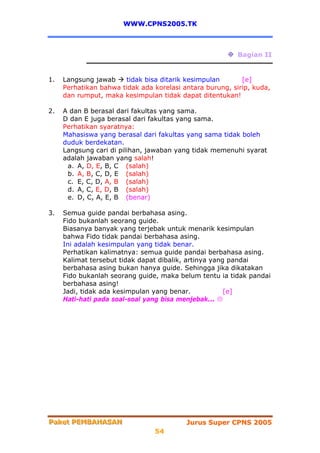 WWW.CPNS2005.TK



                                                          Bagian II


1.   Langsung jawab    tidak bisa ditarik kesimpulan       [e]
     Perhatikan bahwa tidak ada korelasi antara burung, sirip, kuda,
     dan rumput, maka kesimpulan tidak dapat ditentukan!

2.   A dan B berasal dari fakultas yang sama.
     D dan E juga berasal dari fakultas yang sama.
     Perhatikan syaratnya:
     Mahasiswa yang berasal dari fakultas yang sama tidak boleh
     duduk berdekatan.
     Langsung cari di pilihan, jawaban yang tidak memenuhi syarat
     adalah jawaban yang salah!
      a. A, D, E, B, C (salah)
      b. A, B, C, D, E (salah)
      c. E, C, D, A, B (salah)
      d. A, C, E, D, B (salah)
      e. D, C, A, E, B (benar)

3.   Semua guide pandai berbahasa asing.
     Fido bukanlah seorang guide.
     Biasanya banyak yang terjebak untuk menarik kesimpulan
     bahwa Fido tidak pandai berbahasa asing.
     Ini adalah kesimpulan yang tidak benar.
     Perhatikan kalimatnya: semua guide pandai berbahasa asing.
     Kalimat tersebut tidak dapat dibalik, artinya yang pandai
     berbahasa asing bukan hanya guide. Sehingga jika dikatakan
     Fido bukanlah seorang guide, maka belum tentu ia tidak pandai
     berbahasa asing!
     Jadi, tidak ada kesimpulan yang benar.            [e]
     Hati-hati pada soal-soal yang bisa menjebak...




Paket PEMBAHASAN
Paket PEMBAHASAN                          Jurus Super CPNS 2005
                                54
 