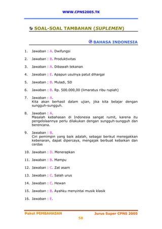 WWW.CPNS2005.TK




      SOAL-SOAL TAMBAHAN (SUPLEMEN)


                                         BAHASA INDONESIA

1.   Jawaban : A. Dwifungsi

2.   Jawaban : B. Produktivitas

3.   Jawaban : A. Dibawah tekanan

4.   Jawaban : E. Apapun usulnya patut dihargai

5.   Jawaban : B. Muladi, SD

6.   Jawaban : B. Rp. 500.000,00 (limaratus ribu rupiah)

7.   Jawaban : A.
     Kita akan berhasil dalam ujian, jika kita belajar dengan
     sungguh-sungguh.

8.   Jawaban : A.
     Masalah kebahasan di Indonesia sangat rumit, karena itu
     pengelolaannya perlu dilakukan dengan sungguh-sungguh dan
     berencana.

9.   Jawaban : B.
     Ciri pemimpin yang baik adalah, sebagai berikut menegakkan
     kebenaran, dapat dipercaya, mengajak berbuat kebaikan dan
     cerdas

10. Jawaban : D. Menerapkan

11. Jawaban : B. Mampu

12. Jawaban : C. Zat asam

13. Jawaban : C. Salah urus

14. Jawaban : C. Hewan

15. Jawaban : B. Ayahku menyintai musik klasik

16. Jawaban : E.



Paket PEMBAHASAN
Paket PEMBAHASAN                         Jurus Super CPNS 2005
                                  58
 