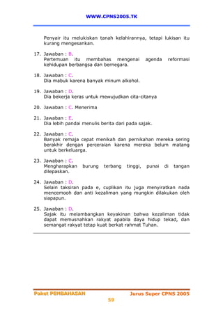WWW.CPNS2005.TK



    Penyair itu melukiskan tanah kelahirannya, tetapi lukisan itu
    kurang mengesankan.

17. Jawaban : B.
    Pertemuan itu membahas mengenai               agenda    reformasi
    kehidupan berbangsa dan bernegara.

18. Jawaban : C.
    Dia mabuk karena banyak minum alkohol.

19. Jawaban : D.
    Dia bekerja keras untuk mewujudkan cita-citanya

20. Jawaban : C. Menerima

21. Jawaban : E.
    Dia lebih pandai menulis berita dari pada sajak.

22. Jawaban : C.
    Banyak remaja cepat menikah dan pernikahan mereka sering
    berakhir dengan perceraian karena mereka belum matang
    untuk berkeluarga.

23. Jawaban : C.
    Mengharapkan     burung   terbang   tinggi,   punai    di   tangan
    dilepaskan.

24. Jawaban : D.
    Selain taksiran pada e, cuplikan itu juga menyiratkan nada
    mencemooh dan anti kezaliman yang mungkin dilakukan oleh
    siapapun.

25. Jawaban : D.
    Sajak itu melambangkan keyakinan bahwa kezaliman tidak
    dapat memusnahkan rakyat apabila daya hidup tekad, dan
    semangat rakyat tetap kuat berkat rahmat Tuhan.




Paket PEMBAHASAN
Paket PEMBAHASAN                          Jurus Super CPNS 2005
                                59
 