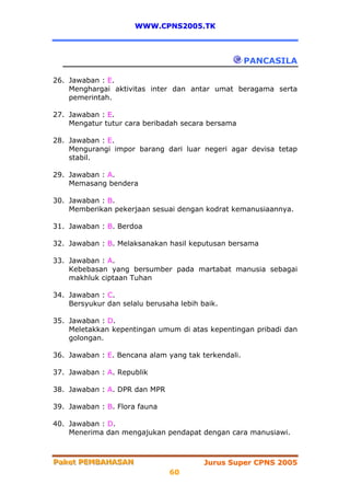 WWW.CPNS2005.TK



                                                     PANCASILA

26. Jawaban : E.
    Menghargai aktivitas inter dan antar umat beragama serta
    pemerintah.

27. Jawaban : E.
    Mengatur tutur cara beribadah secara bersama

28. Jawaban : E.
    Mengurangi impor barang dari luar negeri agar devisa tetap
    stabil.

29. Jawaban : A.
    Memasang bendera

30. Jawaban : B.
    Memberikan pekerjaan sesuai dengan kodrat kemanusiaannya.

31. Jawaban : B. Berdoa

32. Jawaban : B. Melaksanakan hasil keputusan bersama

33. Jawaban : A.
    Kebebasan yang bersumber pada martabat manusia sebagai
    makhluk ciptaan Tuhan

34. Jawaban : C.
    Bersyukur dan selalu berusaha lebih baik.

35. Jawaban : D.
    Meletakkan kepentingan umum di atas kepentingan pribadi dan
    golongan.

36. Jawaban : E. Bencana alam yang tak terkendali.

37. Jawaban : A. Republik

38. Jawaban : A. DPR dan MPR

39. Jawaban : B. Flora fauna

40. Jawaban : D.
    Menerima dan mengajukan pendapat dengan cara manusiawi.



Paket PEMBAHASAN
Paket PEMBAHASAN                         Jurus Super CPNS 2005
                               60
 