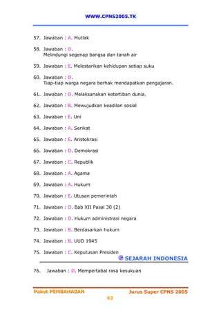 WWW.CPNS2005.TK



57. Jawaban : A. Mutlak

58. Jawaban : D.
    Melindungi segenap bangsa dan tanah air

59. Jawaban : E. Melestarikan kehidupan setiap suku

60. Jawaban : D.
    Tiap-tiap warga negara berhak mendapatkan pengajaran.

61. Jawaban : D. Melaksanakan ketertiban dunia.

62. Jawaban : B. Mewujudkan keadilan sosial

63. Jawaban : E. Uni

64. Jawaban : A. Serikat

65. Jawaban : E. Aristokrasi

66. Jawaban : D. Demokrasi

67. Jawaban : C. Republik

68. Jawaban : A. Agama

69. Jawaban : A. Hukum

70. Jawaban : E. Utusan pemerintah

71. Jawaban : D. Bab XII Pasal 30 (2)

72. Jawaban : D. Hukum administrasi negara

73. Jawaban : B. Berdasarkan hukum

74. Jawaban : B. UUD 1945

75. Jawaban : C. Keputusan Presiden
                                        SEJARAH INDONESIA

76.   Jawaban : D. Mempertabal rasa kesukuan



Paket PEMBAHASAN
Paket PEMBAHASAN                         Jurus Super CPNS 2005
                               62
 