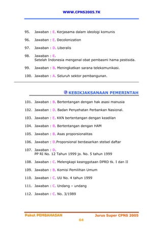 WWW.CPNS2005.TK




95.   Jawaban : E. Kerjasama dalam ideologi komunis

96.   Jawaban : E. Decolonization

97.   Jawaban : D. Liberalis

98.   Jawaban : E.
      Setelah Indonesia mengenal obat pembasmi hama pestisida.

99.   Jawaban : B. Meningkatkan sarana telekomunikasi.

100. Jawaban : A. Seluruh sektor pembangunan.




                          KEBIKJAKSANAAN PEMERINTAH

101. Jawaban : B. Bertentangan dengan hak asasi manusia

102. Jawaban : D. Badan Penyehatan Perbankan Nasional.

103. Jawaban : E. KKN bertentangan dengan keadilan

104. Jawaban : B. Bertentangan dengan HAM

105. Jawaban : B. Asas proporsionalitas

106. Jawaban : D.Proporsional berdasarkan stelsel daftar

107. Jawaban : D.
     PP RI No. 12 Tahun 1999 jo. No. 5 tahun 1999

108. Jawaban : C. Melengkapi keanggotaan DPRD tk. I dan II

109. Jawaban : B. Komisi Pemilihan Umum

110. Jawaban : C. UU No. 4 tahun 1999

111. Jawaban : C. Undang – undang

112. Jawaban : C. No. 3/1989




Paket PEMBAHASAN
Paket PEMBAHASAN                          Jurus Super CPNS 2005
                               64
 
