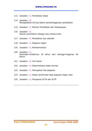 WWW.CPNS2005.TK



113. Jawaban : A. Pendidikan dasar

114. Jawaban : B.
     Mengabdikan dirinya dalam penyelenggaraan pendidikan.

115. Jawaban : E. Menteri Pendidikan dan Kebudayaan

116. Jawaban : E.
     Satuan pendidikan sebagai satu keseluruhan

117. Jawaban : E. Pendidikan luar sekolah

118. Jawaban : A. Pegawai negeri

119. Jawaban : E. Pemberhentian

120. Jawaban : C.
     Serendah-rendahnya 18 tahun dan setinggi-tingginya 40
     tahun.

121. Jawaban : B. Cuti besar

122. Jawaban : B. Diberhentikan tidak hormat

123. Jawaban : C. Merupakan hak pegawai

124. Jawaban : A. Dasar pembinaan bagi pegawai negeri sipil.

125. Jawaban : A. Pengawas SLTA dan SLTP




Paket PEMBAHASAN
Paket PEMBAHASAN                        Jurus Super CPNS 2005
                               65
 