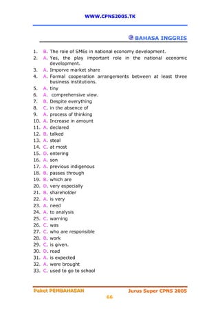 WWW.CPNS2005.TK



                                          BAHASA INGGRIS

1.    B. The role of SMEs in national economy development.
2.    A. Yes, the play important role in the national economic
         development.
3.    A. Imporve market share
4.    A. Formal cooperation arrangements between at least three
         business institutions.
5.    A. tiny
6.    A. comprehensive view.
7.    B. Despite everything
8.    C. in the absence of
9.    A. process of thinking
10.   A. Increase in amount
11.   A. declared
12.   B. talked
13.   A. steal
14.   C. at most
15.   D. entering
16.   A. son
17.   A. previous indigenous
18.   B. passes through
19.   B. which are
20.   D. very especially
21.   B. shareholder
22.   A. is very
23.   A. need
24.   A. to analysis
25.   C. warning
26.   C. was
27.   C. who are responsible
28.   B. work
29.   C. is given.
30.   D. read
31.   A. is expected
32.   A. were brought
33.   C. used to go to school



Paket PEMBAHASAN
Paket PEMBAHASAN                       Jurus Super CPNS 2005
                               66
 