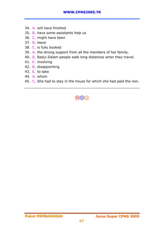 WWW.CPNS2005.TK



34.   A.   will have finished
35.   B.   have some assistants help us
36.   C.   might have been
37.   B.   leave
38.   C.   is fully booked
39.   A.   the strong support from all the members of her family.
40.   B.   Badui Dalam people walk long distances when they travel.
41.   E.   involving
42.   B.   disappointing
43.   E.   to take
44.   A.   whom
45.   C.   She had to stay in the house for which she had paid the rent.




                                         ☺




Paket PEMBAHASAN
Paket PEMBAHASAN                             Jurus Super CPNS 2005
                                    67
 