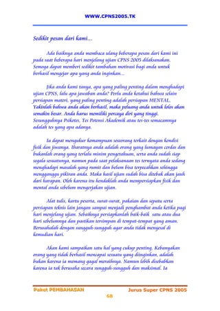 WWW.CPNS2005.TK




Sedikit pesan dari kami...

      Ada baiknya anda membaca ulang beberapa pesan dari kami ini
pada saat beberapa hari menjelang ujian CPNS 2005 dilaksanakan.
Semoga dapat memberi sedikit tambahan motivasi bagi anda untuk
berhasil mengejar apa yang anda inginkan...

       Jika anda kami tanya, apa yang paling penting dalam menghadapi
ujian CPNS, lalu apa jawaban anda? Perlu anda ketahui bahwa selain
persiapan materi, yang paling penting adalah persiapan MENTAL.
Yakinlah bahwa anda akan berhasil, maka peluang anda untuk lolos akan
semakin besar. Anda harus memiliki percaya diri yang tinggi.
Sesungguhnya Psikotes, Tes Potensi Akademik atau tes-tes semacamnya
adalah tes yang apa adanya.

       Ia dapat mengukur kemampuan seseorang terkait dengan kondisi
fisik dan jiwanya. Ibaratnya anda adalah orang yang lumayan cerdas dan
bukanlah orang yang terlalu minim pengetahuan, serta anda sudah siap
segala sesuatunya, namun pada saat pelaksanaan tes ternyata anda sedang
menghadapi masalah yang rumit dan belum bisa terpecahkan sehingga
mengganggu pikiran anda. Maka hasil ujian sudah bisa ditebak akan jauh
dari harapan. Oleh karena itu hendaklah anda mempersiapkan fisik dan
mental anda sebelum mengerjakan ujian.

       Alat tulis, kartu peserta, surat-surat, pakaian dan sepatu serta
persiapan teknis lain jangan sampai menjadi penghambat anda ketika pagi
hari menjelang ujian. Sebaiknya persiapkanlah baik-baik satu atau dua
hari sebelumnya dan pastikan tersimpan di tempat-tempat yang aman.
Berusahalah dengan sungguh-sungguh agar anda tidak menyesal di
kemudian hari.

      Akan kami sampaikan satu hal yang cukup penting. Kebanyakan
orang yang tidak berhasil mencapai sesuatu yang diinginkan, adalah
bukan karena ia memang gagal meraihnya. Namun lebih disebabkan
karena ia tak berusaha secara sungguh-sungguh dan maksimal. Ia



Paket PEMBAHASAN
Paket PEMBAHASAN                            Jurus Super CPNS 2005
                                  68
 